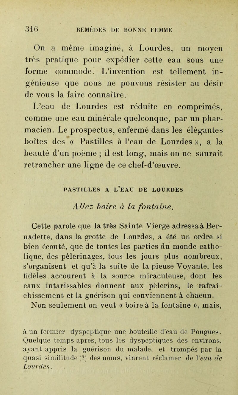 On a meme imagine, a Lourdes, un moyen tres pratique pour expedier cette eau sous une forme commode. L’invention est tellement in- genieuse que nous ne pouvons resister au desir de vous la faire connaitre. L’eau de Lourdes est reduite en comprimes, comme une eau minerale quelconque, par un pliar- macien. Le prospectus, enferme dans les elegantes boites des « Pastilles a l’eau de Lourdes », a la beaute d’un poeme ; il est long, mais on ne saurait retrancher une lierne de ce chef-d’oeuvre. O PASTILLES A L’EAU DE LOURDES Allez Loire a la fontaine. Cette parole que la trfes Sainte Vierge adressa a Ber- nadette, dans la grotte de Lourdes, a ete un ordre si bien ecoute, que de toutes les parties du monde catho- lique, des pelerinages, tous les jours plus nombreux, s’organisent et qu’a la suite de la pieuse Voyante, les fideles accourent a la source miraculeuse, dont les eaux intarissables donnent aux pelerins, le rafrai- chissement et la guerison qui oonviennent a chacun. Non seulement on veut « boirek la fontaine », mais, ;i un fermier dyspeptique imo bouteille d’eau de Pougues. Quelque temps apres, tous les dvspeptiques des environs, ayant appris la guerison du malade, et trompes par la quasi similitude (?) des 110ms, vinrent reclamer de Venn c/e Lourdes.