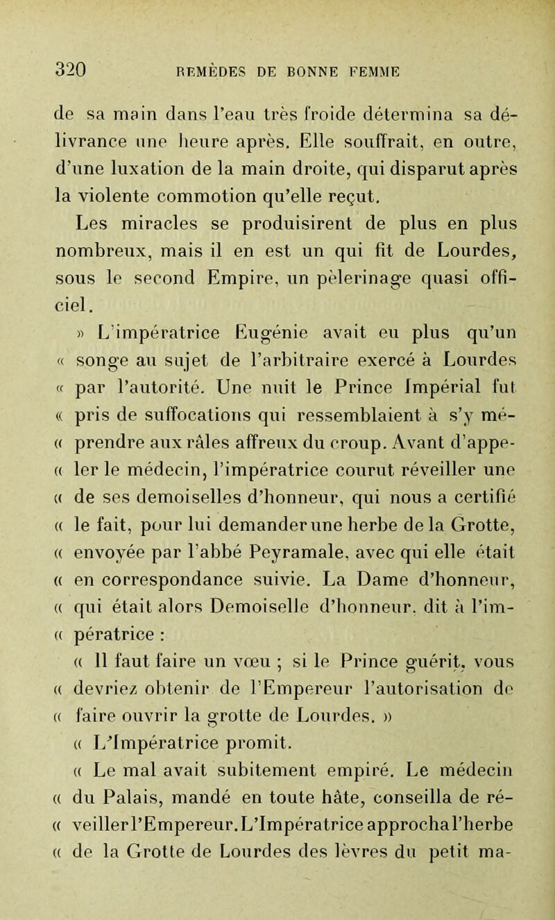 de sa main dans l’eau tres froide determina sa de- livrance une lieure apres. Elle souffrait, en outre, d’une luxation de la main droite, qui disparut apres la violente commotion qu’elle re<jut. Les miracles se produisirent de plus en plus nombreux, mais il en est un qui fit de Lourdes, sous le second Empire, un pelerinage quasi offi- ciel. » L’imperatrice Eugenie avait eu plus qu’un « songe an sujet de l’arbitraire exerce a Lourdes « par l’autorite. Une unit le Prince Imperial fut (( pris de suffocations qui ressemblaient a s’y me- « prendre aux rales affreux du croup. Avant d’appe- « ler le medecin, l’imperatrice courut reveiller une « de ses demoiselles d’honneur, qui nous a certifie « le fait, pour lui demanderune herbe de la Grotte, « envoyee par l’abbe Peyramale, avec qui elle etait « en correspondance suivie. La Dame d’honneur, « qui etait alors Demoiselle d’honneur. dit a l’im- « peratrice : « 11 faut faire un voeu ; si le Prince guerit. vous « devrie/. obtenir de l’Empereur l’autorisation de « faire ouvrir la grotte de Lourdes. » a J/Imperatrice promit. « Le mal avait subitement empire. Le medecin « du Palais, mande en toute hate, conseilla de re- ft veillerl’Empereur.L’imperatrice approchal’herbe « de la Grotte de Lourdes des levres du petit ma-