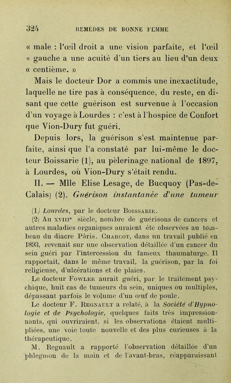 « male : l’oeil droit a une vision parfaite, et l’oeil « gauche a une acuite d’un tiers au lieu d’un deux « centieme. » Mais le docteur Dor a commis une inexactitude, laquelle ne tire pas a consequence, du reste, en di- sant que cette guerison est survenue a l’occasion d’un voyage a Lourdes : c’est a l’hospice de Confort que Vion-Dury fut gueri. Depuis lors, la guerison s’est maintenue par- faite, ainsi que l’a constate par lui-meme le doc- teur Boissarie (1), au pelerinage national de 1897, a Lourdes, oil Vion-Dury s’etait rendu. II. — Mile Elise Lesage, de Bucquoy (Pas-de- Calais) (2). Guerison instantanee d’une tumeur (1J Lourdes, par le docteur Boissarie. (2) Au xviiie siecle, nombrc de guerisons de cancers et autres maladies organiques auraient ete observees au tom- beau du diacre Paris. Charcot, dans un travail public en 1893, revenait sur une observation detaillee d'un cancer du sein gueri par l’intercession du fameux thaumaturge. II rapportait, dans le meme travail, la guerison, par la foi religieuse, d’ulcerations et de plaies. Le docteur Fou ler aurait gueri, par le traitcment psy- chique, huit cas de tumeurs du sein, uniques ou multiples, depassant parfois le volume d’un ceuf de poule. Le docteur F. Regnault a relate, a la Societe d’Hypno- logie et de Psychologie, quelques faits tres impression- nants, qui ouvriraient, si les observations etaient multi- pliees, une voie louto nouvelle et des plus curieuses a la therapeutiquo. M. Regnault a rapporte l’observation detaillee d’un phlegmon de la main et de l'avant-bras, reapparaissant