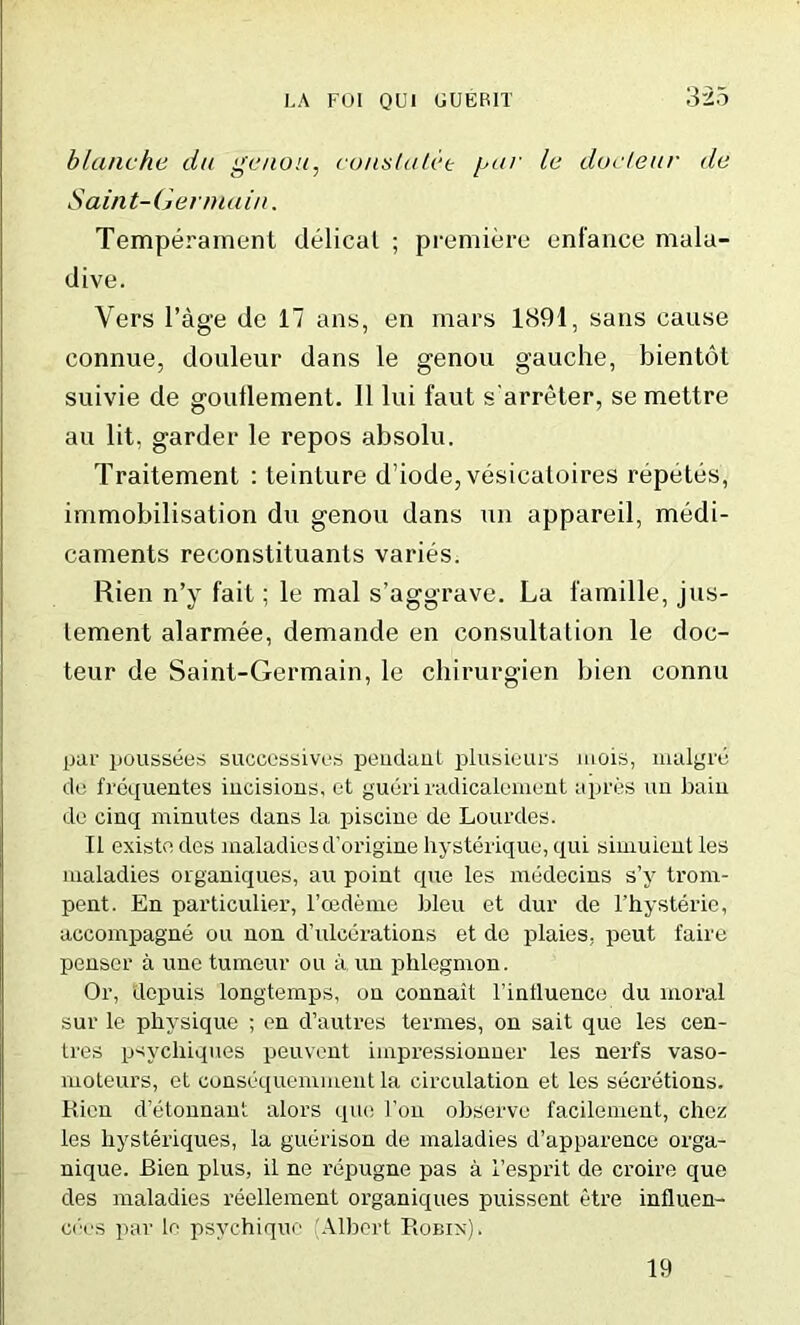 blanche du genou, const alee yar le docteur de Saint-Germain. Temperament (lelical ; premiere enfance mala- dive. Vers l’age de 17 ans, en mars 1891, sans cause connue, douleur dans le genou gauche, bientot suivie de gouflement. II lui faut s'arreter, se mettre au lit. garder le repos absolu. Traitement : teinture d’iode, vesicatoires reputes, immobilisation du genou dans un appareil, medi- caments reconstituants varies. Rien n’y fait; le mal s’aggrave. La lamille, jus- lement alarmee, demande en consultation le doc- teur de Saint-Germain, le chirurgien bien connu par poussees successive^ peuduut plusieurs mois, malgrd de frequentes incisions, et gueri radicalement apres im bain de cinq minutes dans la piscine de Lourdes. II existe des maladies d'origine hysterique, qui simuient les maladies organiques, au point que les medecins s’y trorn- pent. En particular, l’cedeme bleu et dur de l’hysterie, accompagne on non d’ulcerations et de plaies, peut faire penser a une tumeur ou aun phlegmon. Or, dopuis longtemps, on connait 1’intluence du moral sur le physique ; en d’autres termes, on sait que les cen- tres psychiques peuvent impressionner les nerfs vaso- moteurs, et consequemment la circulation et les secretions. Rien d’etonnant alors que l’on observe facilement, chez les hysteriques, la guerison de maladies d’apparence orga- nique. Bien plus, il ne repugne pas a 1’esprit de croire que des maladies reellement organiques puissent etre influen- cees par le psychique Albert Robin). 19