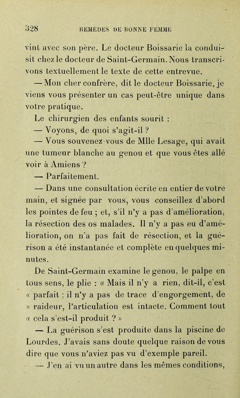 vint avec sun pere. Le docteur Boissarie la condui- sit chezle docteur de Saint-Germain. Nous transcri- vons textuellement le texte de cette entrevue. — Mon cher confrere, dit le docteur Boissarie, je viens vous presenter un cas peut-etre unique dans votre pratique. Le chirurgien des enfants sourit : — Yoyons, de quoi s’agit-il ? — Vous souvenez-vous de Mile Lesage, qui avait une tumeur blanche au genou et que vous etes alle voir a Amiens ? — Parfaitement. — Dans une consultation ecrite en entier de votre main, et signee par vous, vous conseillez d’abord les pointes de feu ; et, s’il n’y a pas d’amelioration, la resection des os malades. II n’y a pas eu d’ame- lioration, on n’a pas fait de resection, et la gue- rison a ete instantanee et complete enquelques mi- nutes. De Saint-Germain examine le genou, le palpe en tous sens, le plie : « Mais il n’y a rien, dit-il, c’est « parfait ; il n’y a pas de trace d’engorgement, de « raideur, l’articulation est intacte. Comment tout « cela s’est-il produit ? » — La guerison s’est produite dans la piscine de Lourdes. J’avais sans doute quelque raison de vous dire que vous n’aviez pas vu d’exemple pareil. — Pen ai vuun autre dans les memes conditions,