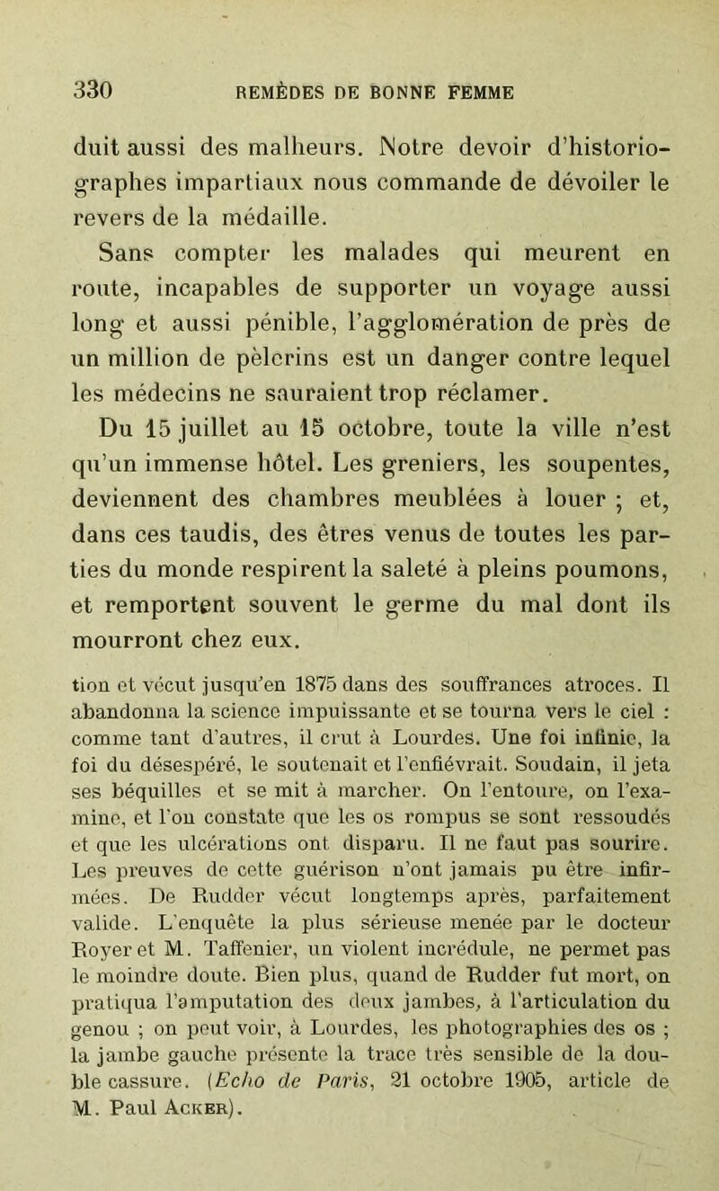 duit aussi des mallieurs. Notre devoir d’historio- graphes impartiaux nous commande de devoiler le revers de la medaille. Sans compter les malades qui meurent en route, incapables de supporter un voyage aussi long et aussi penible, l’agglomeration de pres de un million de pelcrins est un danger contre lequel les medecins ne sauraient trop reclamer. Du 15 juillet au 15 octobre, toute la ville n’est qu’un immense hdtel. Les greniers, les soupentes, deviennent des chambres meublees a louer ; et, dans ces taudis, des etres venus de toutes les par- ties du monde respirentla salete a pleins poumons, et remportent souvent le germe du mal dont ils mourront chez eux. tion et vecut jusqu'en 1875 dans des souffrances atroces. II abandonna la science impuissante et se tourna vers le ciel : comine tant d'autres, il crut a Lourdes. Une foi inlinic, la foi du desespere, le soutenait et l’enfievrait. Soudain, il jeta ses bequilles et se mit a marcher. On 1’entoure, on l’exa- mine, et l'on constate que les os rompus se sont ressoudes et que les ulcerations ont, disparu. Il ne faut pas sourire. Les preuves de cette guerison n’ont jamais pu etre infir- mees. De Rudder vecut longtemps apres, parfaitement valide. L’enquete la plus serieuse menee par le docteur Royer et M. Taffenier, un violent incredule, ne permet pas le moindre doute. Bien plus, quand de Rudder fut mort, on pratiqua l’amputation des deux jambes, a l'articulation du genou ; on peut voir, a Lourdes, les photographies des os ; la jambe gauche presente la trace tres sensible de la dou- ble cassure. (Echo de Paris, 21 octobre 1905, article de M. Paul Acker).