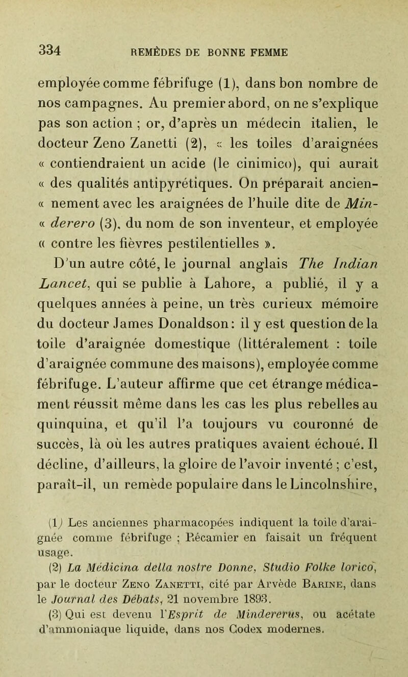 employee comme febrifuge (1), dans bon nombre de nos campagnes. Au premier abord, on ne s’explique pas son action ; or, d’apres un medecin italien, le docteur Zeno Zanetti (2), c: les toiles d’araignees « contiendraient un acide (le cinimico), qui aurait « des qualites antipyretiques. On preparait ancien- « nement avec les araignees de l’huile dite de Min- ’s, derero (3), du nom de son inventeur, et employee « contre les fievres pestilentielles ». D’un autre cote, le journal anglais The Indian Lancet, qui se publie a Lahore, a publie, il y a quelques annees a peine, un tres curieux memoire du docteur James Donaldson: il y est question de la toile d’araignee domestique (litteralement : toile d’araignee commune des maisons), employee comme febrifuge. L’auteur affirme que cet etrange medica- ment reussit meme dans les cas les plus rebelles au quinquina, et qu’il l’a toujours vu couronne de succes, la oil les autres pratiques avaient echoue. Il decline, d’ailleurs, la gloire del’avoir invente ; c’est, parait-il, un remede populaire dans le Lincolnshire, (L Les auciennes pharmacopees indiquent la toile d’aral- guee comme febrifuge ; Recamier en faisait un frequent usage. (2) La Mtidicina della nostre Donne, Studio Folke lorico, par le docteur Zeno Zanetti, cite par Arvede Barine, dans le Journal des Debats, 21 novembre 1893. (3) Qui est devenu 1 'Esprit de Mindererus, ou acetate d’ammoniaque liquide, dans nos Codex modernes.