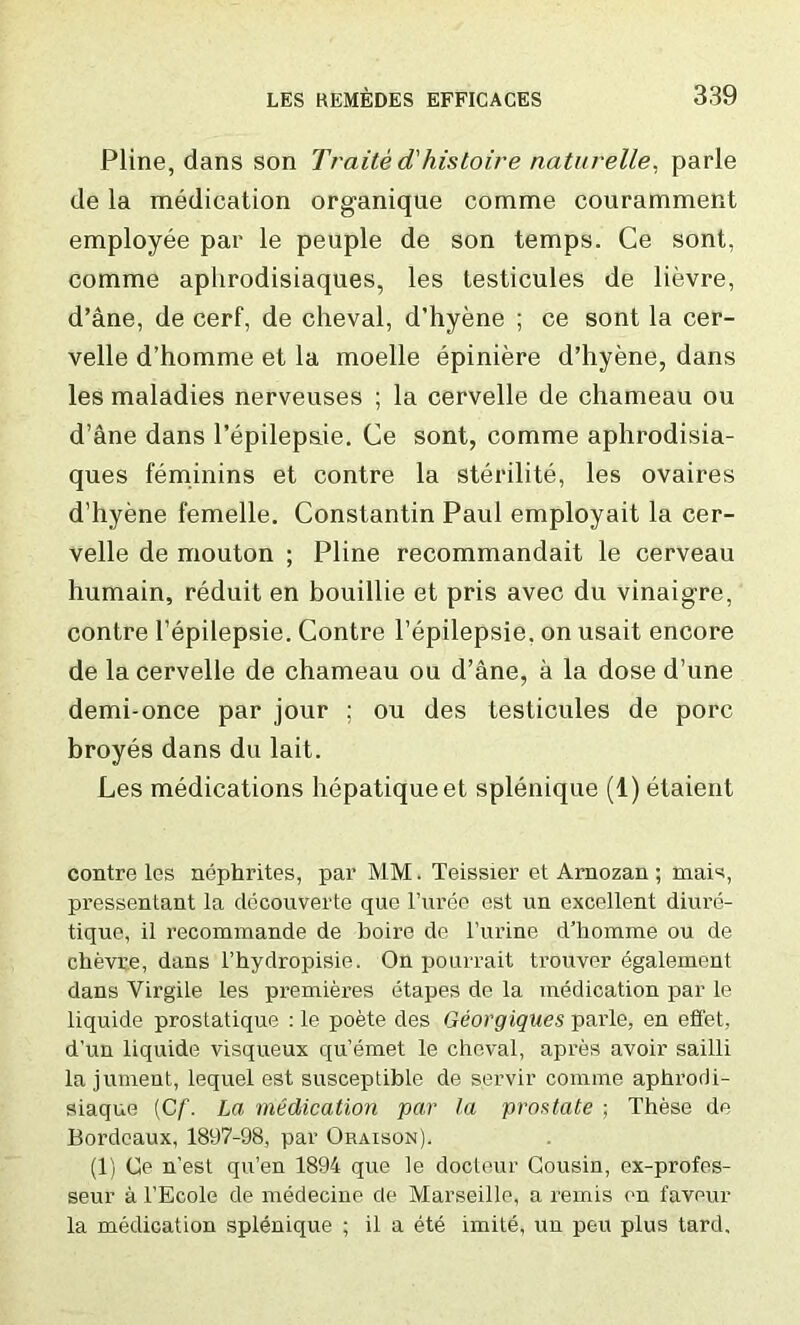 Pline, dans son Traite d'histoire naturelle. parle de la medication organique comme couramment employee par le peuple de son temps. Ce sont, comme aphrodisiaques, les testicules de lievre, d’ane, de cerf, de cheval, d’hyene ; ce sont la cer- velle d’homme et la moelle epiniere d’hyene, dans les maladies nerveuses ; la cervelle de chameau ou d’ane dans l'epilepsie. Ce sont, comme aphrodisia- ques feminins et contre la sterilite, les ovaires d’hyene femelle. Constantin Paul employait la cer- velle de mouton ; Pline recommandait le cerveau humain, reduit en bouillie et pris avec du vinaigre, contre l’epilepsie. Contre l’epilepsie. on usait encore de la cervelle de chameau ou d’ane, a la dose d’une demi-once par jour ; ou des testicules de pore broyes dans du lait. Les medications hepatiqueet splenique (1) etaient contre les nephrites, par MM. Teissier et Arnozan ; rnais, pressentant la decouverte que l’uree est un excellent diure- tique, il recommande de boire de l’urine d’homme ou de chevre, dans l’hydropisie. On pourrait trouver egalemeut dans Yirgile les premieres etapes de la medication par le liquide prostatique : le poete des Georgiques parle, en effet, d’un liquide visqueux qu’emet le cheval, apres avoir sailli la jument, lequel est susceptible de s.ervir comme aphrodi- siaque (Cf. La medication par la prostate ; These de Bordeaux, 1897-98, par Oraison). (1) Ce n’est qu’en 1894 que le docteur Cousin, ex-profes- seur a l’Ecole de medecine de Marseille, a remis on favour la medication splenique ; il a ete imite, un peu plus tard.