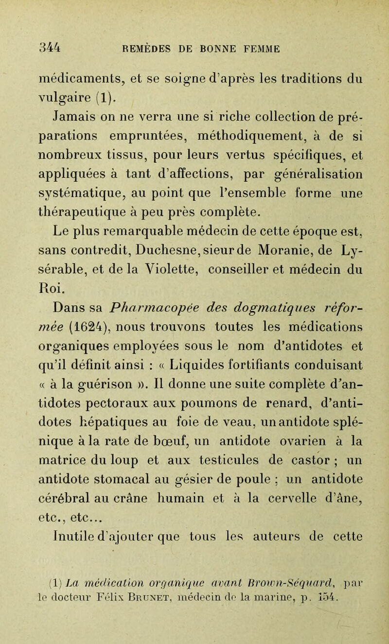 medicaments, et se soigne d’apres les traditions du vulgaire (1). Jamais on ne verra une si riche collection de pre- parations empruntees, methodiquement, a de si nombreux tissus, pour leurs vertus specifiques, et appliquees a tant d’affections, par generalisation systematique, au point que l’ensemble forme une therapeutique a peu pres complete. Le plus remarquable medecin de cette epoque est, sans contredit, Duchesne, sieurde Moranie, de Ly- serable, et de la Violette, conseiller et medecin du Roi. Dans sa Pharmacopee des dogmatiques refor- mee (1624), nous trouvons toutes les medications organiques employees sous le nom d’antidotes et qu’il definit ainsi : « Liquides fortifiants conduisant « a la guerison ». II donne une suite complete d’an- tidotes pectoraux aux poumons de renard, d’anti- dotes hepatiques au foie de veau, un antidote sple- nique a la rate de boeuf, un antidote ovarien a la matrice du loup et aux testicules de castor ; un antidote stomacal au gesier de poule ; un antidote cerebral au crane humain et a la cervelle d’ane, etc., etc... Inutile d’ajouter que tous les auteurs de cette (1) La medication organique avant Broum-Sequard, par lo docteur Felix Brunet, medecin do la marine, p. 154.