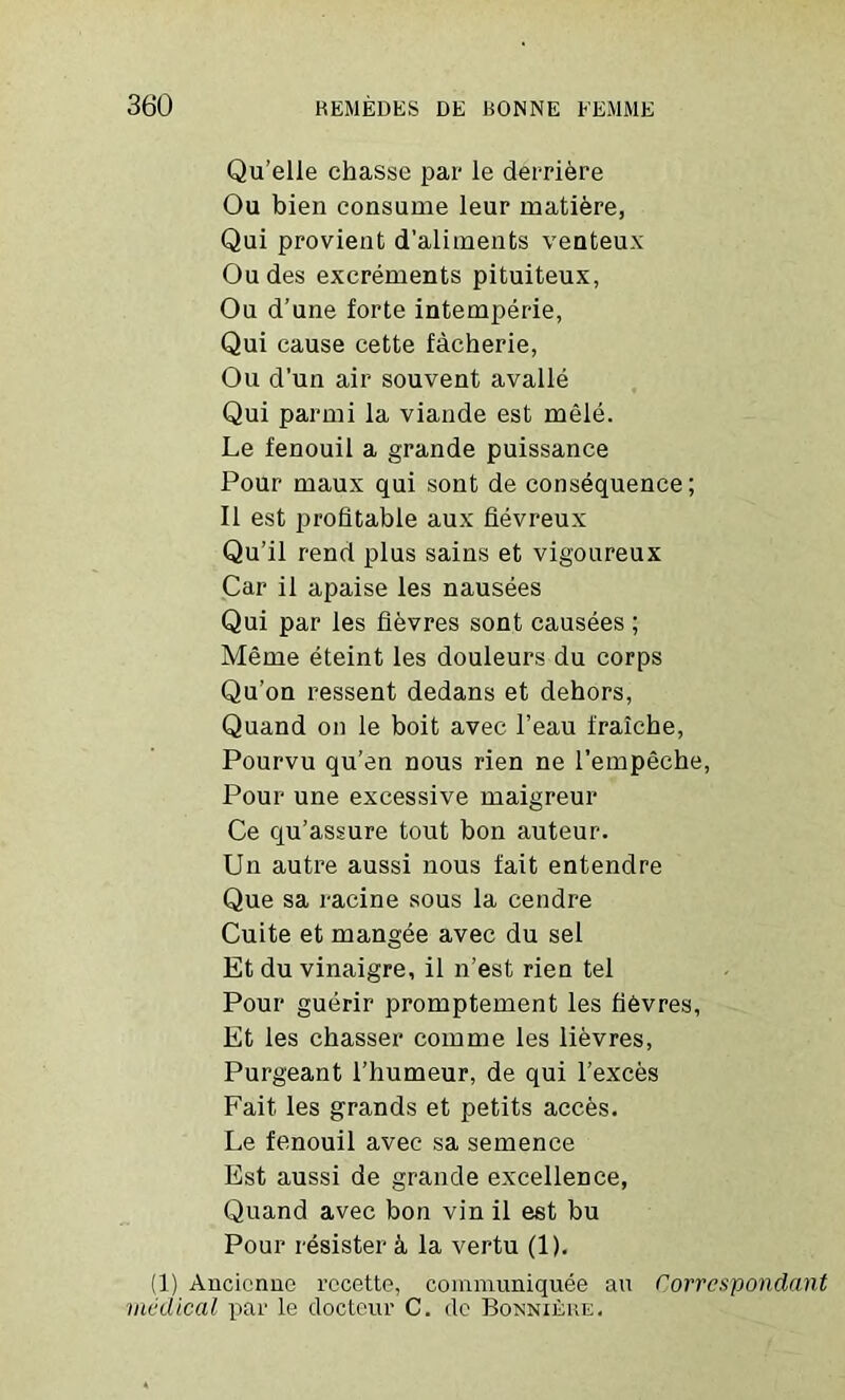 Qu’elle chasse par le derriere Ou bien consume leur matiere, Qui provient d’aliments venteux Oudes excrements pituiteux, Ou d’une forte intemperie, Qui cause cette facherie, Ou d'un air souvent avalle Qui parmi la viande est mele. Le fenouil a grande puissance Pour maux qui sont de consequence; II est profitable aux fievreux Qu’il rend plus sains et vigoureux Car il apaise les nausees Qui par les fievres sont causees ; Meme eteint les douleurs du corps Qu’on ressent dedans et dehors, Quand on le boit avec l’eau fraiche, Pourvu qu’en nous rien ne l’empeche, Pour une excessive maigreur Ce qu’assure tout bon auteur. Un autre aussi nous fait entendre Que sa racine sous la cendre Cuite et mangee avec du sel Et du vinaigre, il n’est rien tel Pour guerir promptement les fidvres, Et les chasser comme les lievres, Purgeant l’humeur, de qui l’exces Fait les grands et petits acees. Le fenouil avec sa semence Est aussi de grande excellence, Quand avec bon vin il est bu Pour resister k la vertu (1). (1) Ancienne recette, communiquee an Corrcspondant medical par le docteur C. de Bonniere.