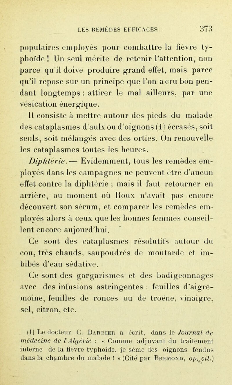 populaires employes pour combattre la lievre ly- phoi'de ! Un seul merite de retenir l’attention, non parce qu'il doive produire grand effet, mais paree qu’il repose sur un principe que Ton acru bon pen- dant longtemps : attirer le mal ailleurs, par une vesication energique. 11 consiste a mettre autour des pieds du malade des eataplasmes d'aulx ou d'oignons (1) ecrases, soil seuls, soit melanges avec des orties. On renouvelle les eataplasmes toutes les heures. Diphterie. — Evidemment, tous les remedes em- ployes dans les campagnes ne peuvent etre d’aucun effet contre la dipliterie ; mais il faut retourner en arriere, au moment oil Roux n’avait pas encore decouvert son serum, et comparer les remedes em- ployes alors a ceux que les bonnes femmes conseil- lent encore aujourd’hui. Ce sont des eataplasmes resolutifs autour du cou, tres chauds, saupoudres de moutarde et im- bibes d’eau sedative. Ce sont des arara’arismes et des badiffeonna^es avec des infusions astringentes : 1‘euilles d’aigre- rnoine, feuilles de ronces ou de troene. vinaigre, sel, citron, etc. (1) Le docteur C. Barrier a ecrit, dans to Journal dc medecine de VAlgerie : « Comme adjuvant du traitement interne de la fievre typhoide, je seme des oignons fendus dans la chambre du malade ! » (Cite par Bre.mond, op^cil.)