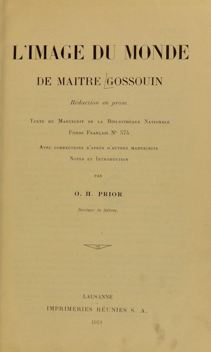 DE MAITRE GOSSOUIN Redaction en prose. Texte du Manuscrit de la Bibliotheque Nationale FoNDS FRANgAIS N° 574 Avec corrections d’aprks d’autres manuscrits Notes et Introduction PAR O. H. PRIOR Docteur es left res. LAUSANNE IMPRIMERI ES R E UNI ES S. A. 19IG