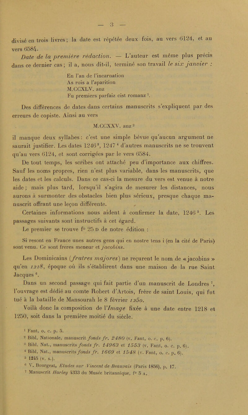 divis£ en trois livres; la date est repet^e deux fois, au vers (3124, et au vers 6584- Date de la premiere redaction. — L’auteur est m£me plus precis dans ce dernier cas; il a, nous dit-il, termini son travail le six janvier : En l’an de 1’incarnalion As rois a l’aparition M.CCXLV. anz Fu premiers parfaiz cist romanz *. Des differences de dates dans certains manuscrits s’expliquent par des erreurs de copiste. Ainsi au vers M.CCXXV. anz2 il manque deux syllabes : c’est une simple bevue qu’aucun argument ne saurait justifier. Les dates 12463, 1247 4 d’autres manuscrits ne se trouvent qu’au vers 6124, et sont corrigees par le vers 6584. De tout temps, les scribes ont attache peu d’importance aux chiffres. Sauf les noms propres, rien n’est plus variable, dans les manuscrits, que les dates et les calculs. Dans ce cas-ci la mesure du vers est venue a notre aide; mais plus tard, lorsqu'il s’agira de mesurer les distances, nous aurons a surmonter des obstacles bien plus s4rieux, presque chaque ma- nuscrit oft'rant une legon diff4rente. Certaines informations nous aident a confirmer la date, 1246 5. Les passages suivants sont instructifs a cet 6gard. Le premier se trouve f° 25 d de notre Edition : Si resont en France unes autres gens qui en nostre tens i (en la cite de Paris) sont venu. Ce sont freres meneur et jacobins. Les Dominicains (fratres majores) ne regurent le nom de «jacobins » qu’en 1218, £poque oil ils s’etablirent dans une maison de la rue Saint Jacques G. Dans un second passage qui fait partie d’un manuscrit de Londres 7, l’ouvrage est dedie au comte Robert d’Artois, frere de saint Louis, qui fnt tu£ a la bataille de Mansourah le 8 f^vrier i25o. Voila done la composition de YImage fixee a une date entre 1218 et 1250, soit dans la premiere moiti6 du si^cle. 1 Fant, o. c. p. 5. 2 Bibl. Nationale, manuscrit fonds fr. 2480 (v. Fant, o. c. p. 6). :1 Bibl. Nat., manuscrits fonds fr. 14963 et 1553 (v. Fant, o. c. p. 6). 4 Bibl. Nat., manuscrits fonds fr. 1669 et 1548 (v. Fant, o. c. p. 6). 5 1243 (v. s.). ” ^ • Bourgeat, Eludes stir Vincent de Beauvais (Paris 1856), p. 17. 7 Manuscrit Harley 4333 du Musec britannique, f® 5 a.