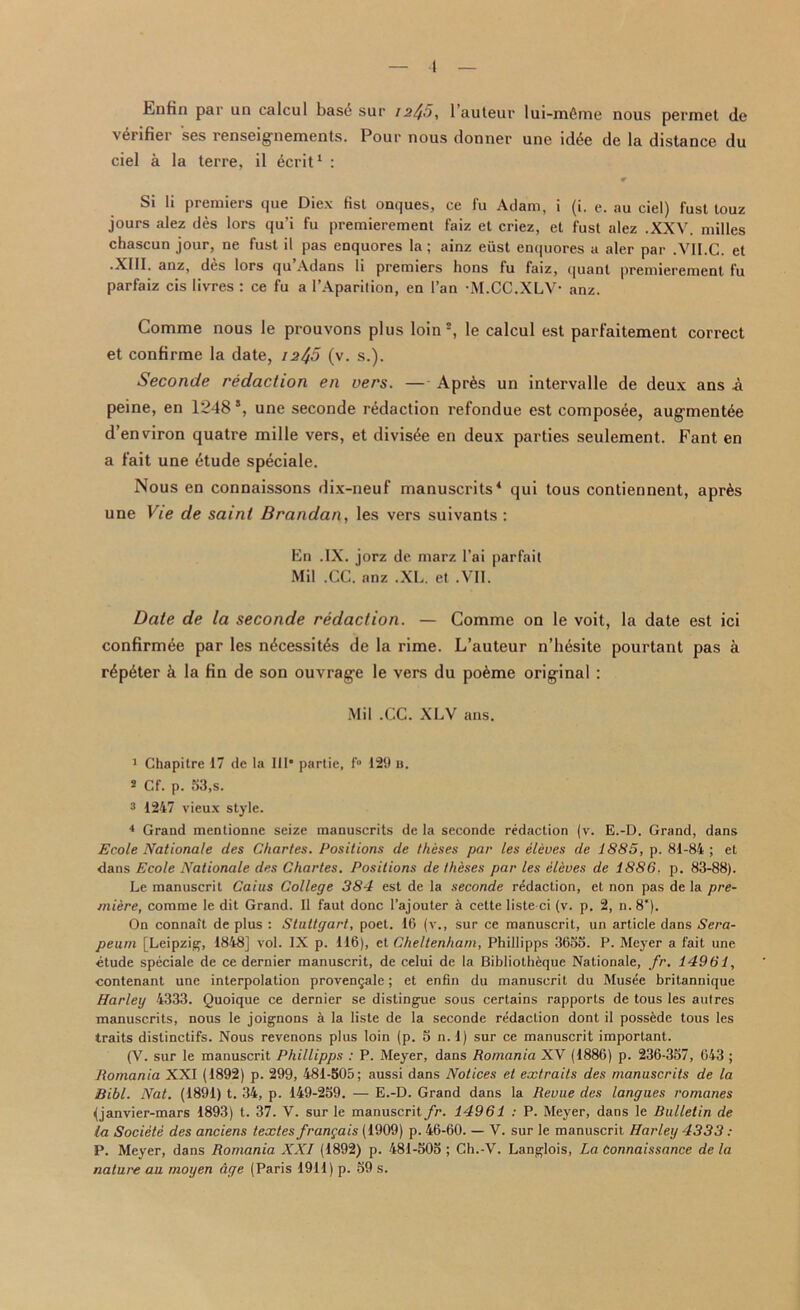 Enfin par un calcul bas6 sur 12^0, l’auteur lui-mfime nous permet de \ciifiei ses icnseignements. Pour nous donner uno id4e de la distance du ciel a la terre, il ^crit1 : r Si li premiers que Diex fist onques, ce fu Adam, i (i. e. au ciel) fust touz jours alez des lors qu’i fu premierement faiz et criez, et fust alez .XXV. milles chascun jour, ne fust il pas enquores la; ainz eiist enquores a aler par .VII.C. et •XIII. anz, des lors qu’Adans li premiers hons fu faiz, quant premierement fu parfaiz cis livres : ce fu a l’Aparilion, en 1’an M.CC.XLV- anz. Comme nous le prouvons plus loin2, le calcul est parfaitement correct et confirme la date, 12^5 (v. s.). Seconcie redaction en vers. — Apr6s un intervalle de deux ans A peine, en 1248 s, une seconde redaction refondue est composee, augments d’environ quatre mille vers, et divis^e en deux parties seulement. Fant en a fait une 6tude speciale. Nous en connaissons dix-neuf manuscrits4 qui tous contiennent, apr6s une Vie de saint Brandan, les vers suivants : En .IX. jorz de marz l’ai parfait Mil .CC. anz .XL. et .VII. Date de la seconde redaction. — Comme on le voit, la date est ici confirmee par les n£cessit6s de la rime. L’auteur n’h&site pourtant pas a r6p6ter & la fin de son ouvrage le vers du po&me original : Mil .CC. XLV ans. 1 Chapitre 17 de la III* partie, f° 129 b. s Cf. p. 53,s. 3 1247 vieux style. 4 Grand mentionne seize manuscrits de la seconde redaction (v. E.-D. Grand, dans Ecole Nationale des Charles. Positions de theses par les eleves de 1885, p. 81-84 ; et dans Ecole Nationale des Charles. Positions de theses par les eleves de 1886. p. 83-88). Le manuscrit Caius College 384 est de la seconde redaction, et non pas de la pre- miere, comme le dit Grand. Il faut done l’ajouter a cette listed (v. p. 2, n.8*). On connait de plus : Stuttgart, poet. 16 (v., sur ce manuscrit, un article dans Sera- peurn [Leipzig, 1848] vol. IX p. 116), el Cheltenham, Phillipps 3655. P. Meyer a fait une •etude speciale de ce dernier manuscrit, de celui de la Bibliotheque Nationale, fr. 14961, contenant une interpolation proven§ale; et enfin du manuscrit du Musee britannique Harley 4333. Quoique ce dernier se distingue sous certains rapports de tous les autres manuscrits, nous le joignons a la lisle de la seconde redaction dont il possede tous les traits distinctifs. Nous revenons plus loin (p. 5 n. l) sur ce manuscrit important. (V. sur le manuscrit Phillipps : P. Meyer, dans Romania XV (1886) p. 236-357, 643 ; Romania XXI (1892) p. 299, 481-505; aussi dans Notices et extrails des manuscrits de la Bibl. Nat. (1891) t. 34, p. 149-259. — E.-D. Grand dans la Revue des langues romanes (janvier-mars 1893) t. 37. V. sur le manuscrit fr. 14961 : P. Meyer, dans le Bulletin de la Societe des anciens textes francais (1909) p. 46-60. — V. sur le manuscrit Harley 4333 : P. Meyer, dans Romania XXI (1892) p. 481-505; Ch.-V. Langlois, La Connaissance de la nature au moyen age (Paris 1911) p. 59 s.