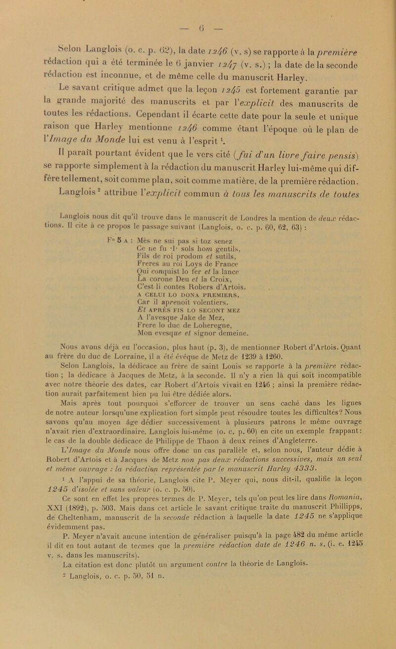 Selon Langlois (o. c. p. 02), la date 12//6 (v, s) se rapporte a la premiere redaction qui a ete lerminee le 0 janvier ia/,7 (v. s.); la date delaseconde redaction est inconnue, et de m6mc celle du manuscrit Harley. Le savant critique admet que la letjon 12^0 est fortement garantie par la grande majority des manuscrits et par Vexplicit des manuscrits de toutes les redactions. Cependant il 4carte cette date pour la seule et unique laison que Harley mentionne 12^6 comme etant l’epoque ou le plan de 1 Image du Monde lui est venu a l’esprit1. II parait pourtant evident que le vers cite (fui d'un livre faire pensis) se rapporte simplement & la redaction du manuscrit Harley lui-memequi dif- fere tellement, soit comme plan, soit comme matiere, de la premiere redaction. Lang-lois - attribue 1 explicit common ci tons les manuscrits de toutes Langlois nous dit qu il trouve dans le manuscrit de Londres la mention de deux redac- tions. II cite a ce propos le passage suivant (Langlois, o. c. p. 60, 62, 63) : F° 5 A : Mes ne sui pas si toz senez Ge ne fu sols horn gentils, Fils de roi prodom el sutils, Freres au roi Loys de France Qui conquist lo I'er et la lance La corone Deu et la Croix, C’cst li contes Robers d’Artois. A CELUI LO DONA PREMIERS, Gar il apmioit volentiers. Et APRKS FIS LO SECONT MEZ A I’avesque Jake de Mez, Frere lo due de Loheregne, Mon evesque et signor demeine. Nous avons deja eu l’occasion, plus haut (p. 3), de mentionner Robert d’Artois. Qpant au frere du due de Lorraine, il a ete eveque de Metz de 1230 a 1260. Selon Langlois, la dedicace au frere de saint Louis se rapporte h la premiere redac- tion ; la dedicace ii Jacques de Metz, a la seconde. 11 n’y a rien la qui soit incompatible avec noire theorie des dates, car Robert d’Artois vivait en 1246 ; ainsi la premiere redac- tion aurait parfailement bien pu lui etre dediee alors. Mais apres tout pourquoi s’efforcer de trouver un sens cache dans les lignes de notre auteur lorsqu’une explication fort simple pent resoudre toutes les difficultes? Nous savons qu’au moyen age dedier successivement a plusieurs patrons le meme ouvrage n’avait rien d’extraordinaire. Langlois lui-meme (0. c. p. 60) en cite un exemple frappant: le cas de la double dedicace de Philippe de Thaon h deux reines d’Angleterre. L'Image du Monde nous offre done un cas parallele et, selon nous, l’auteur dedie a Robert d’Artois et a Jacques de Metz non pas deux redactions successives, mais un sent et meme ouvrage : la redaction representee par le manuscrit Harley 4333. 1 A l’appui de sa thdorie, Langlois cite P. Meyer qui, nous dit-il, qualifie la legon 1245 d’isolee el sans valeur (o. c. p. 50). Ce sont en etfet les propres lermes de P. Meyer, tels qu’on peut les lire dans Romania, XXI (1892), p. 503. Mais dans cet article le savant critique traite du manuscrit Phillipps, de Cheltenham, manuscrit de la seconde redaction a laquelle la date 1245 ne s applique ^videmment pas. P. Meyer n’avait aucune intention de generaliser puisqu’a la page 482 du meme article il dit en tout autanl de termes que la premiere redaction dale de 1246 n. s. (i. e. 1245 v. s. dans les manuscrits). La citation est done plulot un argument centre la theorie de Langlois. 2 Langlois, o. c. p. 50, 51 n.