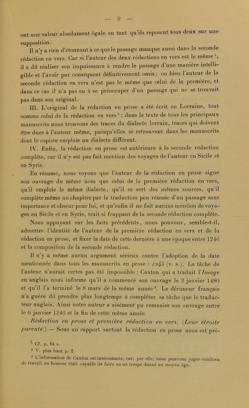 ont une valeur absolument egale en tant qu’ils reposent tous deux sur une supposition. II n’y arien d’etonnant a ce que le passage manque aussi dans la seconds redaction en vers. Car si l’auteur des deux redactions en vers est le mfime l, il a du realiser son impuissance a rendre le passage d’une manure intelli- gible et 1’avoir par consequent definitivement omis ; ou bien 1 auteur de la seconde redaction en vers n’est pas le meme que celui de la premiere, et dans ce cas il n’a pas eu a se preoccuper d’un passage qui ne se trouvait pas dans son original. III. L’original de la redaction en prose a ete £crit en Lorraine, tout comme celui de la redaction en vers 2 : dans le texte de tous les principaux manuscrits nous trouvons des traces du dialecte lorrain, traces qui doivent 6tre dues a l’auteur mfime, puisqu’elles se retrouvent dans les manuscrits dont le copiste emploie un dialecte different. IV. Enfin, la redaction en prose est ant6rieure a la seconde redaction complete, car il n’y est pas fait mention des voyages dcl’auteur en Sicile et en Syrie. En resume, nous voyons que l’auteur de la redaction en prose signe son ouvrage du mSme nom que celui de la premiere redaction en vers, qu’il emploie le mfime dialecte, qu’il se sert des mfimes sources, qu’il complete mfime un chapitre par la traduction peu reussie d’un passage sans importance et obscur pour lui, et qu’enfin il ne fait aucune mention de voya- ges en Sicile et en Syrie, trait si frappant de la seconde redaction complete. Nous appuyant sur les faits pr£c£dents, nous pouvons, semble-t-il,. admettre l’identite de l’auteur de la premiere redaction en vers et de la redaction en prose, et fixer la date de cette derniere a une epoque entre 1246 et la composition de la seconde redaction. Il n’y a mfime aucun argument serieux contre 1’adoption de la date mentionn^e dans tous les manuscrits en prose : 12^5 (y. s.). La tache de l’auteur n’aurait certes pas dte impossible : Caxton qui a traduit VImage en anglais nous informe qu’il a commence son ouvrage le 2 janvier 1480 et qu il la termini le 8 mars de la mfime annee5. Le ddrimeur fran^ais n a guere du prendre plus longtemps a completer sa tdche que le traduc- teur anglais. Ainsi notre auteur a aisement pu remanier son ouvrage entre le 6 janvier 1246 et la fin de cette m6me ann6e. Redaction en prose et premiere redaction en vers. (Lear etroite parente.) — Sous un rapport surtout la redaction en prose nous est pre- ' Cf. p. 14 s. 2 V. plus haut p. 2. 3 L’information de Caxton estinteressanle, car, par elle, nous pouvons j tiger combien de travail un homme etait capable de faire en un temps donne au moyen Age.