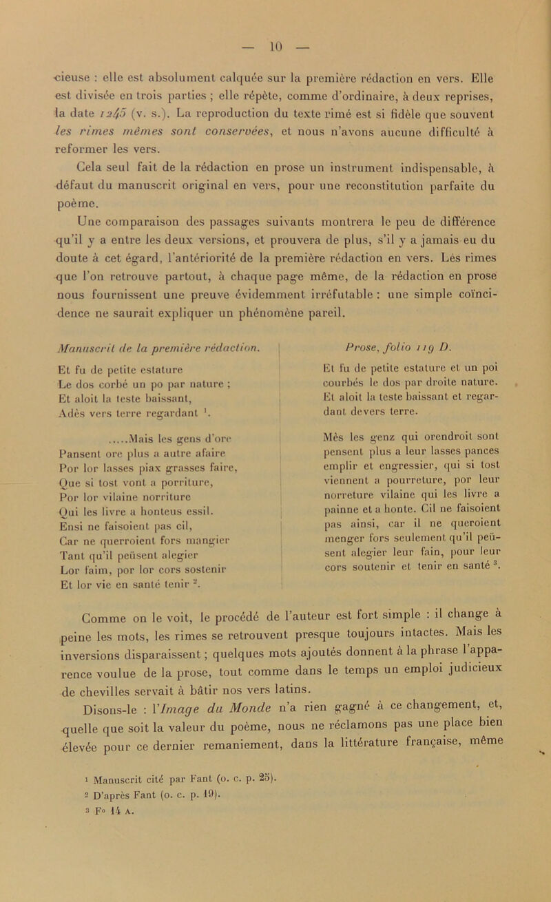 cieuse : elle est absolument calquee sur la premiere redaction en vers. Elle est divisee en tx-ois parties ; elle l-dpdte, comme d’ordinaire, k deux reprises, la date 12^5 (v. s.). La reproduction du texte rime est si fidele que souvent les rimes mimes sont conservees, et nous n’avons aucune difficult^ k reformer les vers. Gela seul fait de la redaction en prose un instrument indispensable, k defaut du manuscrit original en vers, pour une I’econstitution parfaite du poeme. Une comparaison des passages suivants montrera le peu de diffei'ence qu’il y a enti'e les deux versions, et px-ouvera de plus, s’il y a jamais eu du doute a cet egard, l’antdrioritd de la premiere redaction en vers. Les rimes que 1’on retrouve partout, a chaque page mdme, de la l'ddaction en prose nous fournissent une preuve dvidemment irrefutable : une simple coinci- dence ne saurait expliquer un phenomene pareil. Manuscrit de la premiere redaction. Et fu de petite estature Le dos corbe un po par nature ; Et aloit la teste baissant, Ades vers terre regardant ’. Mais les gens d’ore Pansent ore plus a autre afaire Por lor lasses piax grasses faire, Que si tost vont a porriture, Por lor vilaine norriture Qui les livre a honteus essil. Ensi ne faisoient pas cil, Car ne querroient fors mangier Tant qu’il peiisent alegier Lor faim, por lor cors sostenir Et lor vie en sante tenir Prose, folio uy D. Et fu de petite estature et un poi courbes le dos par droile nature. Et aloit la teste baissant et regar- dant devers terre. Mes les genz qui orendroit sont pensenl plus a leur lasses pances emplir et engressier, qui si lost viennent a pourreture, por leur norreture vilaine qui les livre a painne et a honte. Cil ne faisoient pas ainsi, car il ne queroient menger fors seulement qu’il peii- sent alegier leur fain, pour leur cors soutenir et tenir en sante i * 3. Comme on le voit, le procedd de l’auteur est fort simple : il change a peine les mots, les rimes se retrouvent presque toujours intactes. Mais les inversions disparaissent; quelques mots ajoutes donnent a la phrase 1 appa- rence voulue de la prose, tout comme dans le temps un emploi judicieux de chevilles servait a batir nos vers latins. Disons-le : VImage du Monde n’a rien gagnd a ce changement, et, quelle que soit la valeur du poeme, nous ne reclamons pas une place bien elevee pour ce dernier remaniement, dans la littdrature frangaise, mdme i Manuscrit cite par Fant (o. c. p. 25). - D’apres Fant (o. c. p. 19). 3 Fo 14 a.