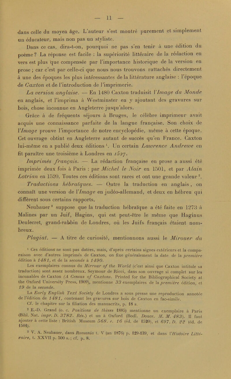 dans celle da moyen fige. L’auteur s’est montre purement et simplement un educateur, mais non pas un styliste. Dans ce cas, dira-t-on, pourquoi ne pas s’en tenir a une edition du poeme? La reponse est facile : la superiority litt6raire de la rddaction en vers est plus 'que compensee par l’importance historique de la vei’sion en prose; car c’est par celle-ci que nous nous trouvons rattaches directement a une des epoques les plus intyressantes de la literature anglaise : l’epoque de Caxton et de l’introduction de l’imprimerie. La version anglaise. — En 1480 Caxton traduisit VImage da Monde en anglais, et l’imprima a Westminster en y ajoutant des gravures sur bois, chose inconnue en Angleterre jusqu’alors. Grace a de fryquents sejours a Bruges, le cylebre imprimeur avait acquis une connaissance parfaite de la langue fran$aise. Son choix de YIniage prouve l’importance de notre encyclopedic, m6me a cette epoque. Cet ouvrage obtint en Angleterre autant de succes qu’en France. Caxton lui-mfime en a publiy deux editions l. Un certain Lawrence Andrewe en fit paraitre une troisiyme a Londres en i52j. Imprimes frangais. — La redaction frangaise en prose a aussi yte imprimee deux fois a Paris : par Michel le Noir en 1501, et par Alain Lolrian en 1520. Toutes ces editions sont rares et ont une grande valeur2. Traductions hebraiques. — Outre la traduction en anglais, on connalt une version de YIniage en judeo-allemand, et deux en hebreu qui different sous certains rapports. Neubauer3 suppose que la traduction hebraique a yty faite en 1273 a Malines par un Juif, Hagins, qui est peut-ytre le mfime que Haginus Deulecret, grand-rabbin de Londres, oil les Juifs frangais ytaient nom- breux. Plagiat. — A titre de curiosite, mentionnons aussi le Mirouer du 1 Ces editions ne sont pas datees, mais, d’apres certains signes extericurs et la compa- raison avec d’autres imprimes de Caxton, on fixe generalement la date de la premiere edition a 1481, et de la seconde a 1490. Les exemplaires connus du Mirrour of the World (c’est ainsi que Caxton intitule sa traduction) sont assez nombreux. Seymour de Ricci, dans son ouvrage si complct sur les incunables de Caxton (A Census of Caxtons. Printed for the Bibliographical Society at the Oxford University Press. 1909), mentionne 33 exemplaires de la premiere edition, et 19 de la seconde. La Early English Text Society de Londres a sous presse une reproduction annotee de l’edition de 1481, contenant les gravures sur bois de Caxton en fac-simile. Cf. le chapitre sur la filiation des manuscrits, p. 18 s. 2 E.-D. Grand (o. c. Positions de theses 1885) mentionne un exemplaire a Paris <Bibl. Nat. impr. D. 3782. Res.) et un a Oxford (Bodl. Douce. M. M. 483). 11 faul ajouter a cette liste : British Museum 568. e. 16 (ed. de 1520), et 697 D 22 (ed de 1501). 3 V. A. Neubauer, dans Romania I. V (an 187G) p. 129-139, et dans VUistoire Lilte- raire, t. XXVII p. 500 s.; cf. p. 8.