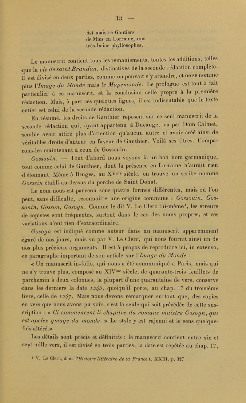 fist maistre Gautiers de Mies en Lorraine, uns tres boins phyllosophes. Le manuscrit contient tous les remaniements, toutes les additions, telles que la vie de saint Brandan, distinctives de la seconde redaction complete. II est divise en deux parties, comme on pouvait s’y attendre, et ne se nomme plus YImage du Monde mais le Mapemonde. Le prologue est tout a fait particular a ce manuscrit, et la conclusion celle propre a la premiere redaction. Mais, a part ces quelques iignes, il est indiscutable que le texte on tier est celui de la seconde redaction. En resume, les droits de Gauthier reposent sur ce seul manuscrit de la seconde redaction qui, ayant appartenu a Ducange, vu par Dorn Cal met, semble avoir attird plus d’altention qu’aucun autre et avoir cr6k ainsi de ■veritables droits d’auteur en faveur de Gauthier. Voila ses titres. Compa- rons-les maintenant a ceux de Gossouin. Gossouin. — Tout d’abord nous voyons la un bon nom gcrmanique, tout comme celui de Gauthier, dont la presence en Lorraine n aurait rien d’4tonnant. M6me a Bruges, au XVme sikcle, on trouve un scribe nomme Gossein etabli au-dessus du porche de Saint Donat. Le nom nous est parvenu sous quatre formes difKrentes, mais oil Ton peut, sans difficult^, reconnattre une origine commune : Gossouin, Gos- ■sonin, Gosson, Gosogn. Comme le dit Y. Le Clerc lui-mfime1, les erreurs de copistes sont frequentes, surtout dans le cas des noms propres, et ces variations n’ont rien d’extraordinaire. Gosoyn est indiqud comme auteur dans un manuscrit apparemment •egare de nos jours, mais vu par V. Le Clerc, qui nous fournit ainsi un de nos plus precieux arguments. 11 est k propos de reproduire ici, in extenso, ■ce paragraphe important de son article sur YImage du Monde : « Un manuscrit in-folio, qui nous a ete communique k Paris, mais qui ne s’y trouve plus, compose au XIV'ne siecle, de quarante-trois feuillets de parchemin a deux colonnes, la plupart d’une quarantaine de vers, conserve •dans les derniers la date 72^5, quoiqu’il porte, au chap. 17 du troisikme livre, celle de /. Mais nous devons remarquer surtout que, des copies on vers que nous avons pu voir, c’est la seule qui soit pr£c4dee de cette sus- cription : « Ci commencent li chapitre du romans maistre Gosoyn, qui est apelez ymage du monde. » Le style y est rajeuni et le sens quelque- fois alterk.» Les details sont precis et definitifs : le manuscrit contient entre six et sept mille vers, il est divis£ en trois parties, la date est rep4tee au chap. 17, 1 V. Le Clerc, dans VHistoire litteraire de La France t. XXIII, p. 327