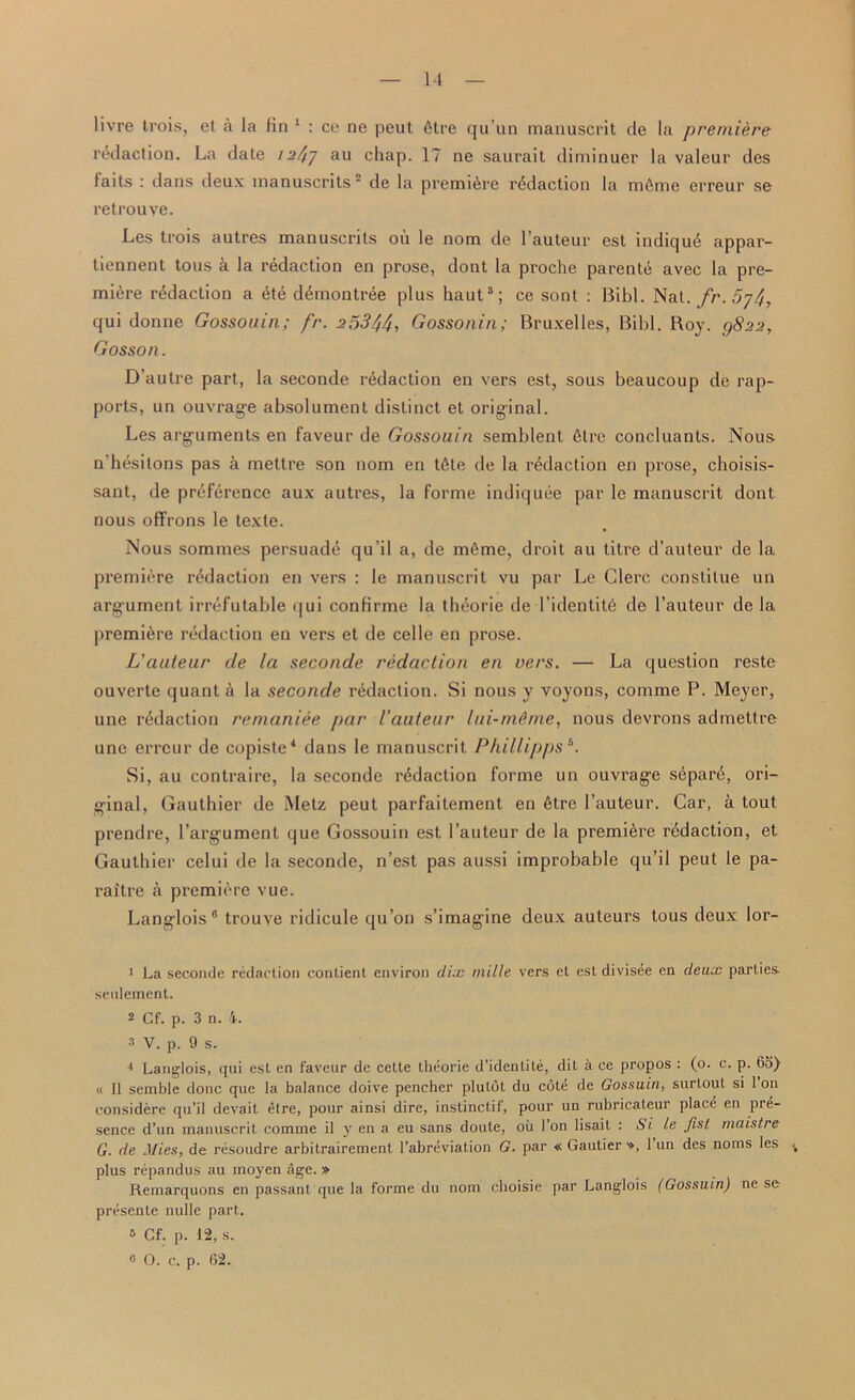 livre trois, et a la fin 1 2 * : ce ne pcut 6tre qu’un manuscrit de la premiere redaction. La date 1247 an chap. 17 ne saurait diminuer la valeur des laits : dans deux manuscrits ‘ de la premiere redaction la mfimc erreur se retrouye. Les trois autres manuscrits ou le nom de l’auteur est indiqu4 appar- tiennent tous a la redaction en prose, dont la proche parent^ avec la pre- miere redaction a ete d4montree plus haut8; ce sont : Bibl. Nat. fr. 5j4y qui donne Gossouin; fr. 25344, Gossonin; Bruxelles, Bibl. Boy. Q822, Gosson. D’autre part, la seconde redaction en vers est, sous beaucoup de rap- ports, un ouvrage absolument distinct et original. Les arguments en faveur de Gossouin semblent 4tre concluants. Nous n'hesitons pas a mettre son nom en tfite de la redaction en prose, choisis- sant, de preference aux autres, la forme indiquee par le manuscrit dont nous offrons le texte. Nous sommes persuade qu'il a, de m4me, droit au titre d’auteur de la premiere redaction en vers : le manuscrit vu par Le Clerc constitue un argument irrefutable qui confirme la theorie de 1 ’identity de l’auteur de la premiere redaction en vers et de celle en prose. L’auteur de la seconde redaction en vers. — La question reste ouverte quant a la seconde redaction. Si nous y voyons, comme P. Meyer, une redaction remaniee par I’auteur lui-rneme, nous devrons admettre unc erreur de copiste4 * dans le manuscrit Phillipps 6 *. Si, au contraire, la seconde redaction forme un ouvrage s4par4, ori- ginal, Gauthier de Metz peut parfaitement en 4tre l’auteur. Car, & tout prendre, l’argument que Gossouin est l’auteur de la premiere redaction, et Gauthier celui de la seconde, n’est pas aussi improbable qu’il peut le pa- raitre a premiere vue. Langlois 6 trouve ridicule qu’on s’imagine deux auteurs tous deux lor- 1 La seconde redaction contient environ disc mille vers et est divisee en deux parties, seulement. 2 Cf. p. 3 u. 4. s V. p. 9 s. 4 Langlois, qui est en faveur de cette theorie d’identite, dit a ce propos : (0. c. p. (53) « 11 semble done que la balance doive pencher plutot du cote de Gossuin, surtout si Ion considere qu’il devait elre, pour ainsi dire, instinctif, pour un rubricateur place en pre- sence d’un manuscrit comme il y en a eu sans doute, oil Ton lisait : Si Le fist maistre G. de Mies, de resoudre arbilrairement l’abreviation G. par « Gautier ■», 1 un des noras les plus repandus au moyen age. » Remarquons en passant que la forme du nom choisie par Langlois (Gossuin) ne se preseute nulle part. s Cf. p. 12, s. 0 O. c. p. 62.