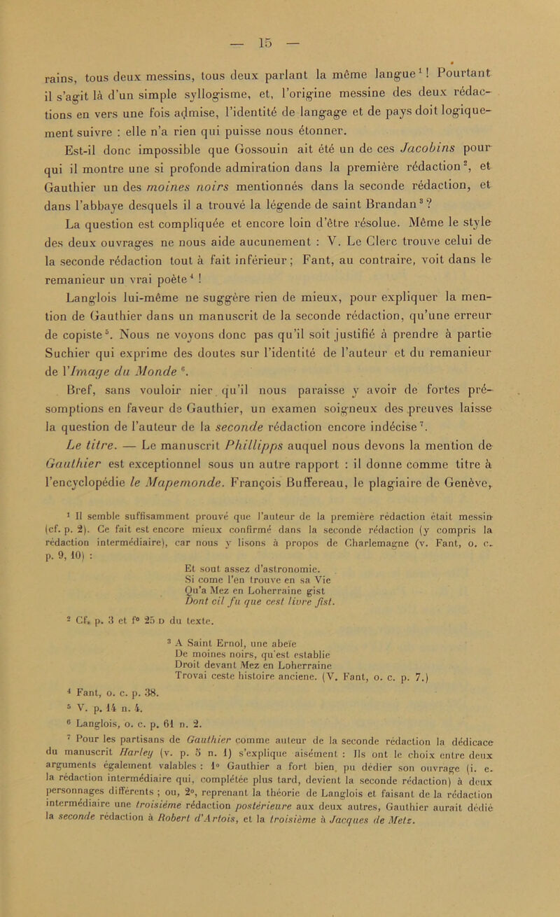 rains, tous deux messins, tous deux parlant la mfime langue1! Pourtant il s’agit la d’un simple syllogisme, et, l’orig'ine messine des deux redac- tions en vers une Fois admise, l’identitd de langage et de pays doit logiquc- mentsuivre : elle n’a rien qui puisse nous (Conner. Est-il done impossible que Gossouin ait ete un de ces Jacobins pour qui il montre une si profonde admiration dans la premiere redaction2, et Gauthier un des moines noirs mentionnes dans la seconde redaction, et dans l’abbaye desquels il a trouve la legende de saint Brandan3? La question est compliqu^e et encore loin d’etre rfeolue. M6me le style des deux ouvrages ne nous aide aucunement : V. Le Glerc trouve celui de la seconde redaction tout a Fait inFerieur; Fant, au contraire, voit dans le remanieur un vrai poete4 * ! Langlois lui-m6me ne suggere rien de mieux, pour expliquer la men- tion de Gauthier dans un manuscrit de la seconde redaction, qu’une erreur de copiste6. Nous ne voyons done pas qu’il soit justifie a prendre a partie Suchier qui exprime des doutes sur l’identile de l’auteur et du remanieur de 1’Image da Monde G. BreF, sans vouloir nier qu’il nous paraisse y avoir de Fortes prd- somptions en Faveur de Gauthier, un examen soigneux des preuves laisse la question de l’auleur de la seconde redaction encore inddeise7. Le litre. — Le manuscrit Phillipps auquel nous devons la mention de Gauthier est exceptionnel sous un autre rapport : il donne comme titre a l’encyclopedie le Mapemonde. Frangois Buffereau, le plagiaire de Geneve,. 1 II semble suffisamment prouve que I’auteur de la premiere redaction etait messin (cf. p. 2). Ce fait est encore mieux confirme dans la seconde redaction (y compris la redaction intermediaire), car nous y lisons a propos de Charlemagne (v. Fant, o. c. p. 9, 10) : Et sout assez d’astronomie. Si come Ten trouve en sa Vie Ou’a Mez en Loherraine g-ist Dont cil fa que cest livre fist. 2 Cf, p. 3 et f° 25 d du texte. 3 A Saint Ernol, une abe'ie De moines noirs, quest establie Droit devant Mez en Loherraine Trovai ceste hisloire anciene. (V. Fant, o. c. p. 7.) 4 Fant, o. c. p. 38. 6 V. p. 14 n. 4. 6 Langlois, o. c. p. 61 n. 2. 7 Pour les partisans de Gauthier comme auteur de la seconde redaction la dddicace du manuscrit Harley (v. p. 3 n. 1) s’explique aisement : Ils ont le choix entre deux arguments egalement valables : 1° Gauthier a fort bien, pu dedier son ouvrage (i. e. la redaction intermediaire qui, completee plus tard, devient la seconde redaction) a deux personnages differents ; ou, 2», reprenant la theorie de Langlois et faisanl de la redaction intermediaire une troisieme redaction posterieure aux deux autres, Gauthier aurait dedie la seconde redaction a Robert d’Artois, et la troisieme a Jacques de .Vets.