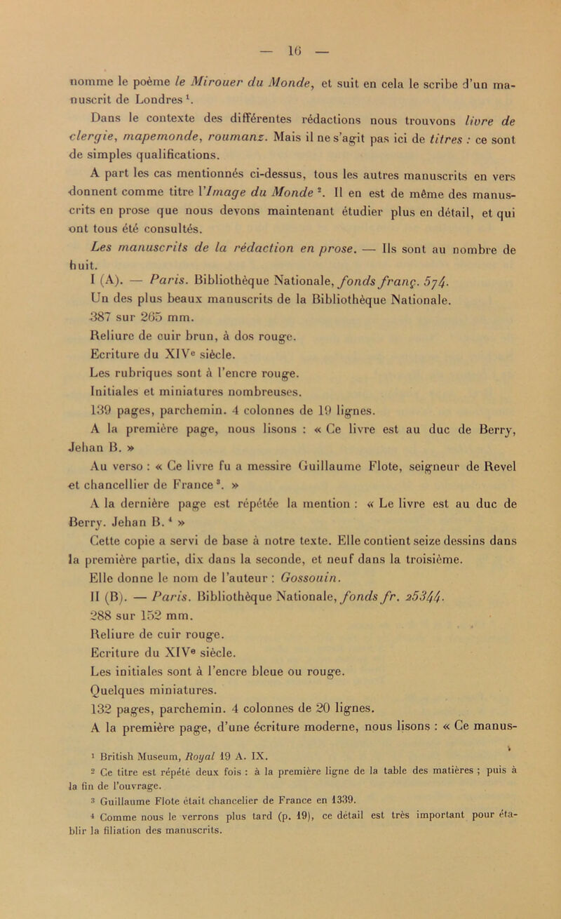 1(J nomme le poeme le Mirouer du Monde, et suit en cela le scribe d’un ma- nuscrit de Londres1. Dans le contexte des diff^rentes redactions nous trouvons livre de clergie, niapemonde, roumans. Mais il nes’agit pas ici de titres : ce sont de simples qualifications. A part les cas mentionn£s ci-dessus, tous les autres manuscrits en vers ■donnent comme titre 1 'Image du Monde !. 11 en est de mfime des manus- crits en prose que nous devons maintenant etudier plus en detail, et qui ont tous ete consults. Les manuscrits de la redaction en prose. — Us sont au nombre de huit. I (A). — Paris. Bibliotheque Nationale, fonds/rang. 5j^. Un des plus beaux manuscrits de la Bibliotheque Nationale. 387 sur 265 mm. Reliurc de cuir brun, a dos rouge. Ecriture du XIVe sifecle. Les rubriques sont k 1’encre rouge. Initiales et miniatures nombreuses. 139 pages, parchemin. 4 colonnes de 19 lignes. A la premiere page, nous lisons : « Ce livre est au due de Berry, Jehan B. » Au verso : « Ce livre fu a messire Guillaume Flote, seigneur de Revel «t chancellier de France8. » A la derni^re page est repet^e la mention : « Le livre est au due de Berry. Jehan B. * » Cette copie a servi de base a notre texte. Elle contient seize dessins dans la premiere partie, dix dans la seconde, et neuf dans la troisifeme. Elle donne le nom de l’auteur : Gossouin. II (B). —Paris. Bibliotheque Nationale, fonds fr. 253//f 288 sur 152 mm. Reliure de cuir rouge. Ecriture du XIV0 siecle. Les initiales sont k 1’encre bleue ou rouge. Quelques miniatures. 132 pages, parchemin. 4 colonnes de 20 lignes. A la premiere page, d’une ecriture moderne, nous lisons : « Ce manus- i 1 British Museum, Royal 19 A. IX. 2 Ce titre est repete deux fois : a la premiere ligne de la table des matieres ; puis a la fin de l’ouvrage. a Guillaume Flote clait chancelier de France en 1339. i Comme nous le verrons plus tard (p. 19), ce detail est tres important pour eta- blir la filiation des manuscrits.