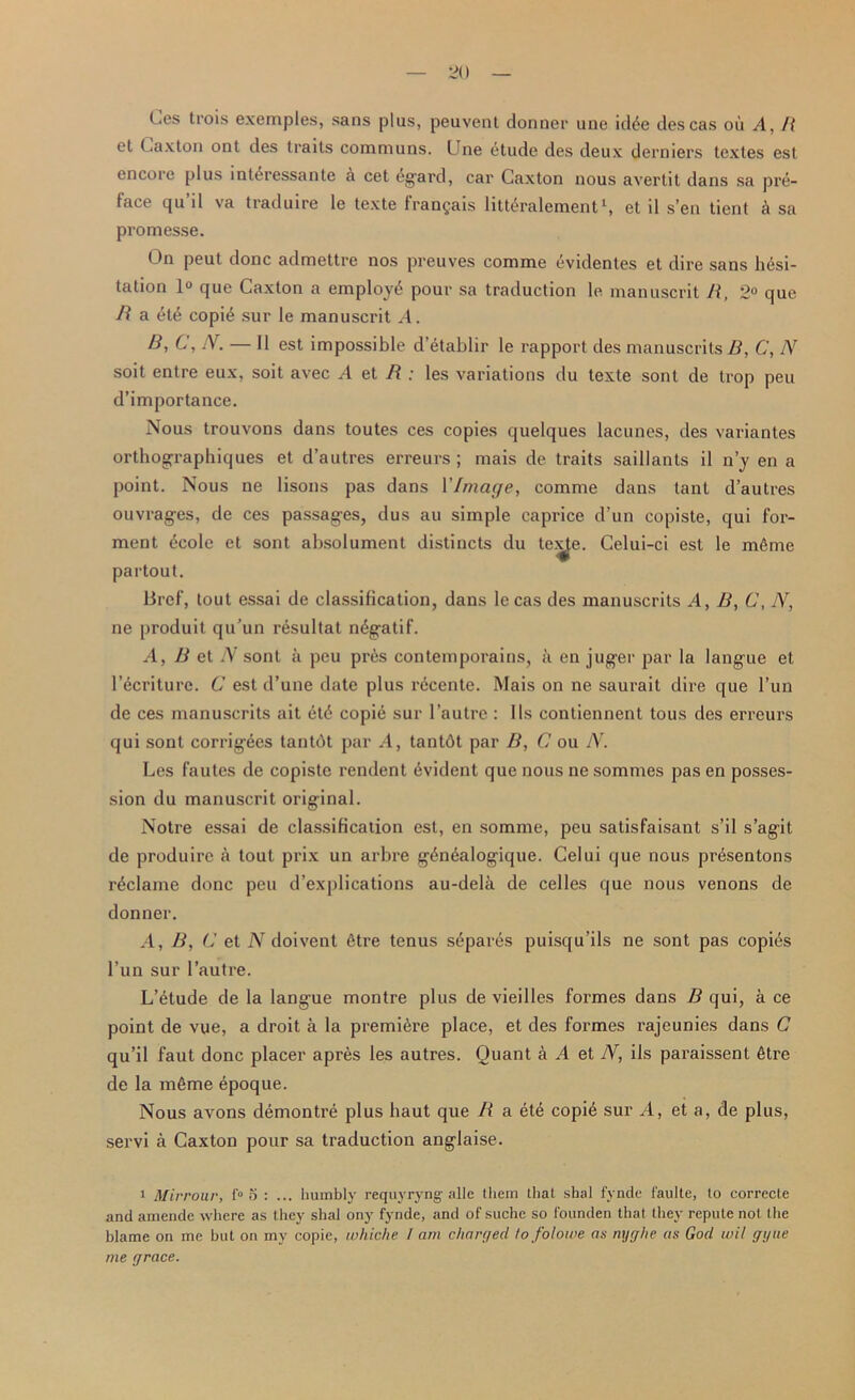 Les trois exemples, sans pins, peuvent donner une idde descas ou A, R et Caxton ont des traits communs. Une etude des deux derniers tcxtes est encore plus int4ressante a cet dgard, car Caxton nous avertit dans sa pre- face qu’il va traduire le texte frangais littSralement1, et il sen tient a sa promesse. On peut done admettre nos preuves comme evidentes et dire sans hesi- tation 1° que Caxton a employ^ pour sa traduction le manuscrit R, 2° quo. R a ete copi£ sur le manuscrit ^4. B, C, N. — II est impossible d’etablir le rapport des manuscrits R, C, N soit enlre eux, soil avec A et R : les variations du texte sont de trop peu d’importance. Nous trouvons dans toutes ces copies quelques lacunes, des variantes orthographiques et d’autres erreurs ; mais de traits saillants il n’y en a point. Nous ne lisons pas dans YImage, comme dans lanl d’autres ouvrages, de ces passages, dus au simple caprice d’un copiste, qui for- ment ecole et sont absolument distincts du te.^e. Celui-ci est le mfime partout. Brcf, lout essai de classification, dans le cas des manuscrits .4, B, C, iV, ne produit qu’un resultat n^gatif. A, B et TV sont a peu pr6s contemporains, a en juger par la langue et l’ecriture. C est d’une date plus r6cente. Mais on ne saurait dire que l’un de ces manuscrits ait 6t6 copie sur l’autre : I Is contiennent tous des erreurs qui sont corrigees tantdt par A, tantdt par B, C ou N. Les fautes de copiste rendent Evident que nous ne sommes pas en posses- sion du manuscrit original. Notre essai de classification est, en somme, peu satisfaisant s’il s’agit de produirc a tout prix un arbre g£n6alogique. Celui que nous pr^sentons reclame done peu d’explications au-dela de celles que nous venons de donner. A, B, C et N doivent 6tre tenus separes puisqu’ils ne sont pas copies l’un sur 1’autre. L’etude de la langue montre plus de vieilles formes dans B qui, a ce point de vue, a droit a la premiere place, et des formes rajeunies dans C qu’il faut done placer apres les autres. Quant a A et N, ils paraissent 6tre de la mfime epoque. Nous avons demontre plus haut que R a ete copi£ sur .4, et a, de plus, servi a Caxton pour sa traduction anglaise. i Mirrour, f° 5 : ... humbly requyryng- alle them that shal fynde f'aulte, to correcte and amende where as they shal ony fynde, and of suche so founden that they repute not tlie blame on me but on my copie, whiche I am charged tofolowe as mjrjhe as God wit gijae me grace.