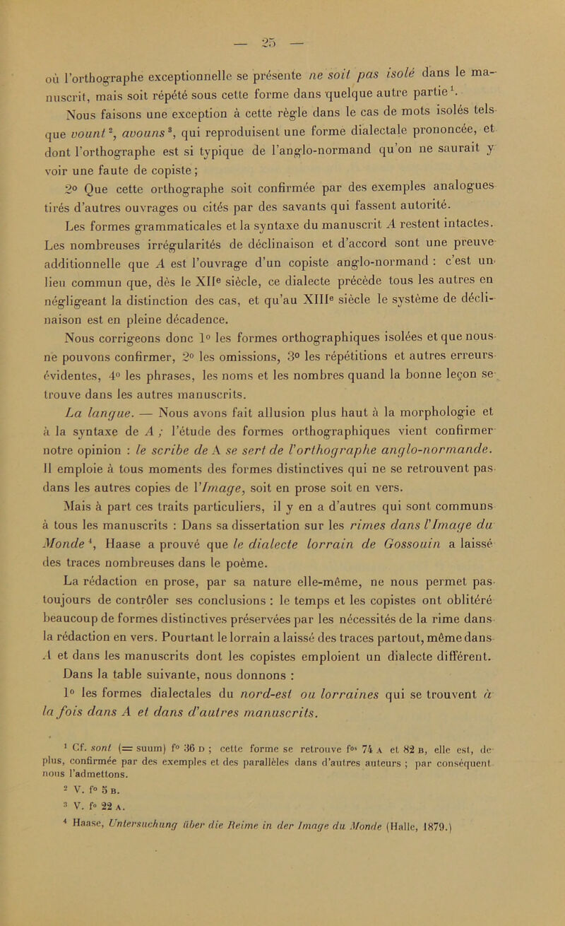 — 25 — oil l’orthographe exceptionnelle se presente ne soit pas /sole dans le ma- nuscrit, mais soit repet6 sous cette forme dans quelque autre partie1. Nous faisons une exception a cette regie dans le cas de mots isoles tels que vount2, avouns3, qui reproduisent une forme dialectale prononcee, et dont l'orthographe est si typique de I’anglo-normand qu on ne saurait y voir une faute de copiste ; 2° Que cette orthographe soit confirmee par des exemples analogues tires d’autres ouvrages ou cit^s par des savants qui fassent autoritA Les formes grammaticales etla syntaxe du manuscrit A restent intactes. Les nombreuses irregularites de declinaison et d’accord sont une preuve additionnelle que A est l’ouvrage d un copiste anglo-normand : c est un lieu commun que, des le XIle si^cle, ce dialecte precede tous les autres on negligeant la distinction des cas, et qu’au XIIIe siecle le systeme de d£cli- naison est en pleine decadence. Nous corrigeons done 1° les formes orthographiques isolees et que nous ne pouvons confirmer, 2° les omissions, 3° les repetitions et autres erreurs ('•videntes, 4° les phrases, les noms et les nombres quand la bonne legon se trouve dans les autres manuscrits. La lancjae. — Nous avons fait allusion plus haut a la morphologie et a la syntaxe de A ; l’etude des formes orthographiques vient confirmer notre opinion : le scribe de A se serf de Vorthographe anglo-normande. II emploie a tous moments des formes distinctives qui ne se retrouvent pas dans les autres copies de Vintage, soit en prose soit en vers. Mais a part ces traits particulars, il y en a d’autres qui sont communs a tous les manuscrits : Dans sa dissertation sur les rimes dans l'Image du Monde 4, Haase a prouve que le dialecte lorrain de Gossouin a laisse des traces nombreuses dans le po6me. La redaction en prose, par sa nature elle-mfime, ne nous permet pas- toujours de contrdler ses conclusions : le temps et les copistes ont oblit^re beaucoup de formes distinctives preservees par les n^cessites de la rime dans la redaction en vers. Pourtant le lorrain a laisse des traces partout, m§me dans .1 et dans les manuscrits dont les copistes emploient un dialecte different. Dans la table suivanle, nous donnons : 1° les formes dialectales du nord-est ou lorraines qui se trouvent a la fois dans A et dans d'autres manuscrits. 1 Cf. son/ (= suum) f° 36 d ; cetle forme se relrouve fos 74 A el, 82 b, elle esl, de plus, confirmee par des exemples el des paralleles dans d’autres auteurs ; par consequent nous l’admettons. 2 V. f° o B. 3 V. fo 22 a.