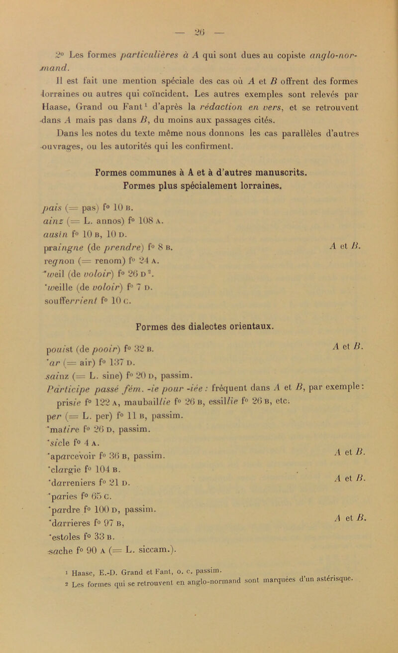 2° Les formes particulieres a A qui sont dues au copiste anglo-nor- mand. II est fait une mention sp£ciale des cas oil A et B offrent des formes lorraines on autres qui coincident. Les autres exemples sont releves par Haase, Grand ou Fant1 d’apres la redaction en vers, et se retrouvent •dans A mais pas dans B, du moins aux passages cit6s. Dans les notes du texte m6me nous donnons les cas parall&les d’autres ouvrag’es, ou les autorit&s qui les confirment. Formes communes a A et a d’autres manuscrits. Formes plus specialement lorraines. pais (= pas) f° 1U b. ainz L. annos) f° 108 a. ausin f° 10 b, 10 d. praingne (de prendre) f° 8 b. A et B. regnon (= renom) f° 24 a. oiei! (de voloir) f° 20 d2. 'meille (de voloir) f° 7 d. soufferrient f° 10 c. Formes des dialectes orientaux. pou/st (de pooir) f° 32 b. A et «. 'ar (= air) f° 137 D. sainz (= L. sine) f° 20 D, passim. Participe passe fem. -le pour -ire: Irequent dans A et B, par exemple: pris/e f° 122 a, maubail/fe f° 20 b, essillie f° 20 b, etc. per (= L. per) f° 11b, passim. 'matire f° 20 d. passim. 'sfcle f° 4 a. 'aparcevoir f° 30 b, passim, 'clargie f° 104 b. ‘darreniers f° 21 d. A et B. A et B. 'paries f° 05 c. ‘pardre f° 100 D, passim, darrieres f° 97 b, ‘estoles f° 33 b. «ache f° 90 a (= L. siccam.). 1 Haase, E.-D. Grand et Fant, o. c. passim.