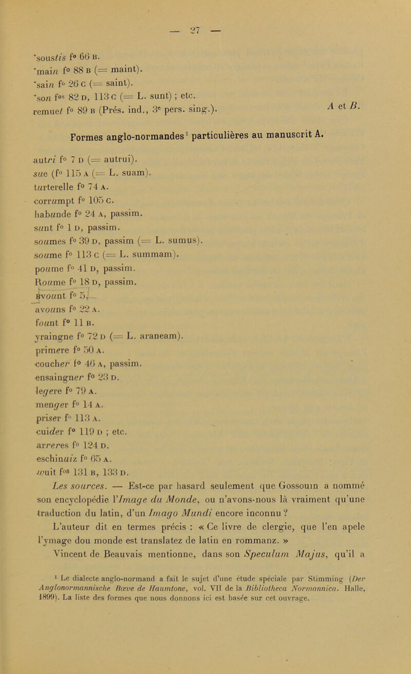 'sous/is f° 60 B. 'main 1° 88 b (= maint). *sai/i f° 20 C (= saint). son fos 82 d, 113 c (= L. sunt); etc. rcmue/ f° 89 b (Pr6s. ind., 3e pers. sing-.). A et Formes ang-lo-normandes1 particulieres au manuscrit A. autrf f° 7 D (= autrui). sue (f° 115 a (= L. suam). tarterelle f° 74 a. corrumpt f° 105 c. habunde f° 24 a, passim. sunt f° 1 d, passim. soumes f° 39 d. passim (= L. sumus). soume f° 113 c (= L. summam). poume f° 41 d, passim. Roume f° 18 d, passim. Bvount f° 5j avouns f° 22 a. fount f° 11b. yraingne f° 72 d (= L. araneam). primere f° 50 A. couchec f° 40 a, passim, ensaing-ner f° 23 d. \egere f° 79 a. mender f° 14 a. priser f° 113a. cuic/er f° 119 d ; etc. arceres f° 124 d. eschinutz f° 65 a. -urn it fos 131 b, 133 d. Les sources. — Est-ce par hasard seulement que Gossouin a nomme son encyclopedic 1’Image du Monde, ou n’avons-nous la vraiment qu’une traduction du latin, d’un Imago Mundi encore inconnu ? L’auteur dit en termes precis : « Ce livre de clergie, que Ten apele 1’ymage dou monde est translatez de latin en rommanz. » Vincent de Beauvais mentionne, dans son Speculum Majus, qu’il a 1 Le dialecte anglo-normand a fait Ie sujel d’une etude speciale par Slimming (l)er Anglonormannische Have de Haumtone, vol. VII de la Bibliotheca Normannica. Halle, 1899). La lisle des formes que nous donnons ici est basee sur cet ouvrage.