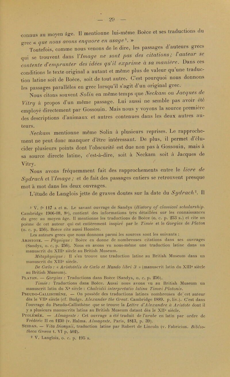 connus au moyen age. II mentionne lui-m6me Boece et ses traductions du grec « que nous avons enquore en usage 1. » Toutefois, comme nous venons de le dire, les passages d auteuis giecs qui se trouvent dans YImage ne sont pas cles citations; l'auteur se contente d’emprunter des idees quit exprime ci sa maniere. Dans ces conditions le texte original a autant et mtaie plus de valeur qu’une traduc- tion latine soil de Bo^ce, soit de tout autre. C’est pourquoi nous donnons les passages paralleles en grec lorsqu’il s agit d un original giec. Nous citons sou vent Solin en m6me temps que Neckam ou Jacques de Vitrg a propos d’un m6me passage. Lui aussi ne semble pas avoir etc employe directement par Gossouin. Mais nous y voyons la source premiere des descriptions d’animaux et autres contenues dans les deux autres au- teurs. Neckam mentionne mfime Solin a plusieurs reprises. Le rapproche- ment ne peut done manquer d’etre int4ressant. De plus, il permet d elu- cider plusieurs points dont l’obscurite est due non pas a Gossouin, mais a sa source directe latine, e’est-a-dire, soit a Neckam soit a Jacques de Vitry. Nous avons frequemment fait des rapprochements entre le livre de Sgdrach et YImage ; et de fait des passages entiers se retrouvent presque mot a mot dans les deux ouvrages. L etude de Langlois jette de graves doutes sur la date du Sgdrach2. II 1 V. f° 117 a et b. Lc savant ouvrage de Sandys (History of classical scholarship. Cambridge 1906-08, 8”), contient des informations tres detaillees sur les connaissances du grec au moyen age. II mentionne les traductions de Boece (o. c. p. 253 s.) et cite un poeme de cet auteur qui est enlierement inspire par le Timee et le Gorgias de Platon (o. c. p. 256). Boece cite aussi Homere. Les auteurs grecs que nous donnons parmi les sources sont les suivants : Aristote. —Physique: Botee en donne de nombreuses citations dans ses ouvrages {Sandys, o. c. p. 256). Nous en avons vu nous-meme une traduction latine dans un manuscrit du XI11° siecle au British Museum. Metaphysique : 11 s’en trouve une traduction latine au British Museum dans un manuscrit du XIlle siecle. De Gcelo : « Aristotelis de Ceelo et Mundo libri 3 » (manuscrit latin du XlIIe siecle au British Museum). Platon. — Gorgias : Traductions dans Boece (Sandys, o. c. p. 256). Timee: Traductions dans Boece. Aussi nous avons vu au British Museum un manuscrit latin du Xe siecle : Chalcidii interprelatio latina Tirnasi Platonis. Pseudo-Callisthene. — On possede des traductions latines nombreuses de^cetauleur des le VIIe siecle (cf. Budge. Alexander the Great. Cambridge 1889. p.liv.). C’est dans l’ouvrage du Pseudo-Callisthene que se trouve la Lett re d‘Alexandre a Aristote dont il y a plusieurs manuscrits latins au British Museum datant des le XII0 siecle. Ptolemee. — Almagcste : Cet ouvrage a ete traduit de Varabe en latin par ordre de Frederic II en 1230 (v. Halma. Almageste. Paris, 1813, p. 39). Suidas. — Vita Dionysii, traduction latine par Robert de Lincoln (v. Fabricius. Biblio- theca Grteca t. VI p. 402).