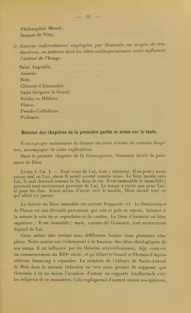 Philosophia Mandi. Jacques de Vitry. 2° Sources indirectement employees par Gossouin au moyen de tra- ductions, ou auteurs dont les idees seules paraissent avoir in/luenc& Vauteur de /’Image. Saint Augustin. Aristote. Bede. Clement d’Alexandrie. Saint Gregoire le Grand. Suidas ou Hilduin. Platon. Pseudo-Callisthene. Ptolemee. Resume des chapitres de la premiere partie et notes sur le texte. II est a propos maintenant de donner un court resume de certains chapi- tres, accompagne de notes explicatives. Dans le premier chapitre de la Gosmogonie, Gossouin decrit la puis- sance de Dieu. Livre I. Ch. I. — Tout vient de Lui, tout y retourne. II ne peut y avoir aucun mal en Lui, sinon II serait mortel comme nous. Le bien monte vers: Lui, le mal descend comme la lie dans le vin. II est immuable et immobile pourtant tout mouvement provient de Lui. Le temps n’existe pas pour Lui, ni pour les elus. Avant mfime d’ayoir crce le monde, Dieu savait tout ce- qui allait s’y passer. La th£orie du Dieu immobile est surtout frappante ici. Le Demiourgos- de Platon est une Divinity paresseuse qui cr6e et puis se repose, laissant a la nature le soin de se reproduire et de croitre. Le Dieu d’Aristote est bien superieur : II est immobile; mais, comme dit Gossouin, tout mouvement' depend de Lui. Cette mfime id4e revient sous diffdrentes formes dans plusieurs cha- pitres. Notre auteur est evidemment a la hauteur des idties theologiques de- son temps. II est influence par les theories aristoteliciennes, deja connues au commencement du XII Ie si^cle, et qu’Albert le Grand et Thomas d’Aquin. aiderent beaucoup a repandre. La mention de l’abbaye de Saint-Arnoul de Metz dans la seconde redaction en vers nous permet de supposer que- Gossouin a eu au moins l’occasion d’entrer en rapports intellectuels avee les religieux de ce monasGre. Cela expliquerait, d’autant mieux ses opinions,.