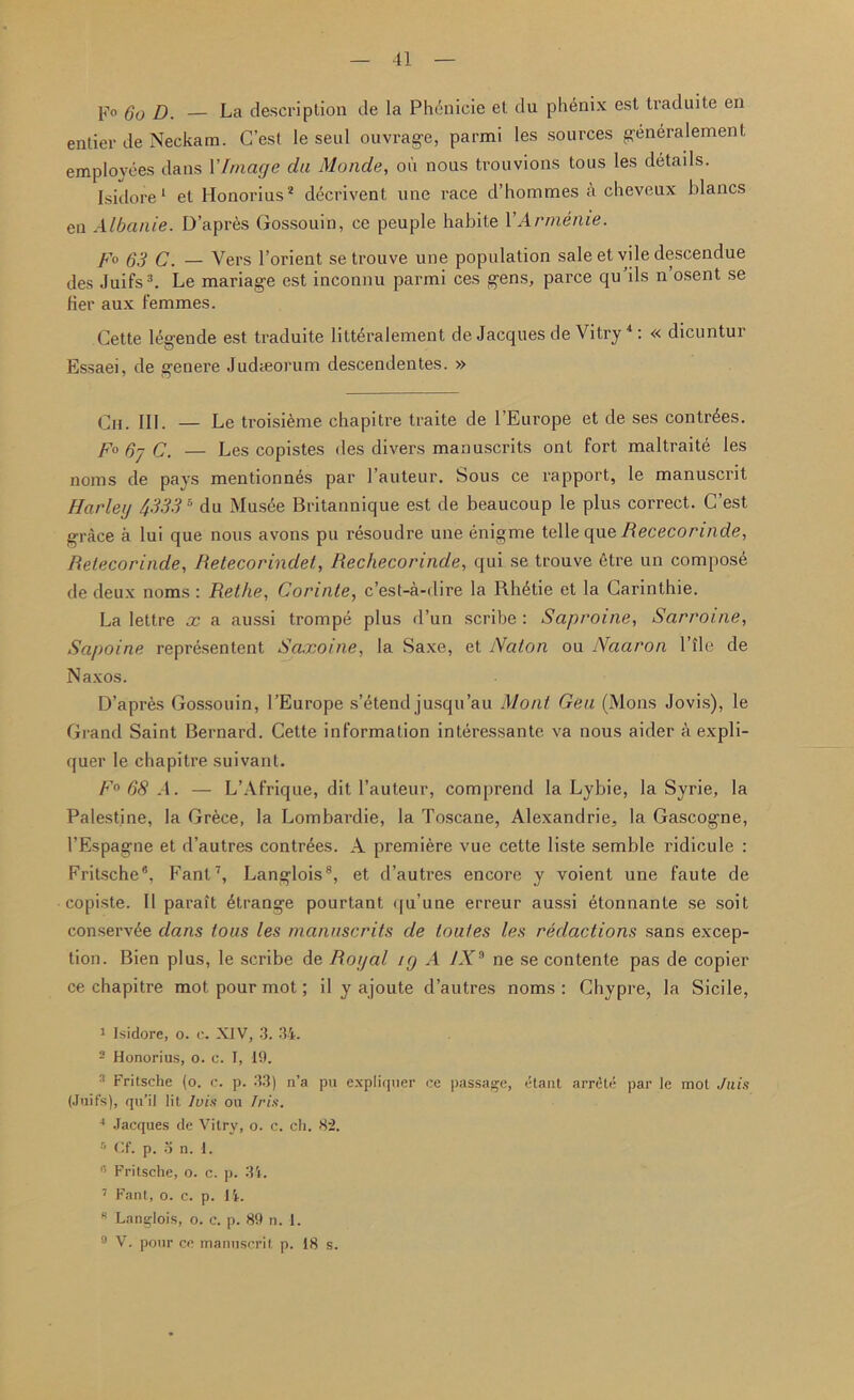 F° Go D. La description de la Phenicie et du phenix est traduite en entier de Neckam. G’est le seul ouvrage, parmi les sources generalement employees dans 1 'Image da Monde, oil nous trouvions tous les details. Isidore1 et Honorius2 decrivent line race d’hommes ii cheveux hlancs cn Albanie. D’apres Gossouin, ce peuple habile V Armeme. fo 63 C. — Vers l’orient se trouve une population sale et vile descendue des Juifs3. Le mariage est inconnu parmi ces gens, parce qu’ils n’osent se her aux femmes. Cette legende est traduite litt^ralement de Jacques de Vitry4: « dicuntur Essaei, de genere Judteorum descendentes. » Cn. III. — Le troisieme chapitre traite de l’Europe et de ses contr^es. F°6jC. — Les copistes des divers manuscrits ont fort maltraite les noms de pays mentionnes par l’auteur. Sous ce rapport, le manuscrit Harley 43335 du Musee Britannique est de beaucoup le plus correct. C’est grace a lui que nous avons pu resoudre une enigme telle que Bececonnde, Betecorinde, Betecorindet, Bechecorinde, qui se trouve 6tre un compose de deux noms : Rethe, Corinte, c’est-a-dire la Rh£tie et la Carinthie. La lettre x a aussi trompe plus d’un scribe : Saproine, Sarroine, Sapoine represented Saxoine, la Saxe, et Naton ou Naaron Pile de Naxos. D’apres Gossouin, l’Europe s’etend jusqu’au Mont Gen (Mons Jovis), le Grand Saint Bernard. Cette information interessante va nous aider a expli- quer le chapitre suivant. F° 68 A. — L’Afrique, dit l’auteur, comprend la Lybie, la Syrie, la Palestine, la Grece, la Lombardie, la Toscane, Alexandrie, la Gascogne, 1’Espagne et d’autres contr^es. A premiere vue cette liste semble ridicule : Fritsche6, Fant7, Langlois8, et d’autres encore y voient une faute de copiste. II parait dtrange pourtant qu’une erreur aussi dtonnante se soit conservee dans tons les manuscrits de loutes les redactions sans excep- tion. Bien plus, le scribe de Boy at ig A LV9 ne se contente pas de copier ce chapitre mot pour mot; il y ajoute d’autres noms: Ghypre, la Sicile, 1 Isidore, o. e. XJV, 3. 34. 2 Honorius, o. c. I, 19. Fritsche (o. c. p. 33) n’a pu expliquer ce passage, etant arrclr par le mot Juis (Juifs), qu’il lit Ivix ou Iris. 4 Jacques de Vitry, o. c. ch. 82. r- Cf. p. an.l. * Fritsche, o. c. p. 34. 7 Fant, o. c. p. 14. R Langlois, o. c. p. 89 n. 1. 9 V. pour ce manuscrit p. 18 s.