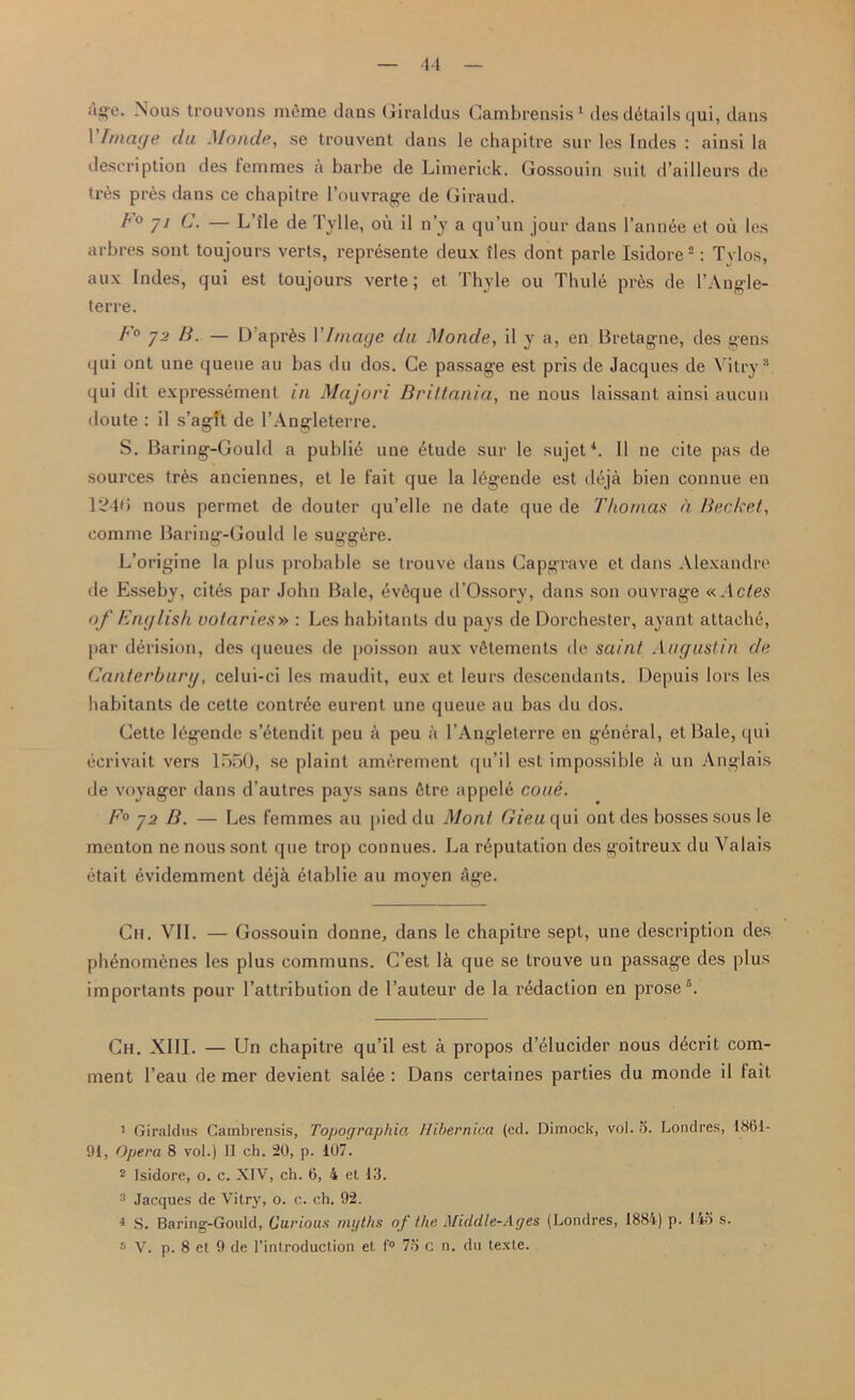 ■11 age. Nous trouvons memo dans Giraldus Cambrensis1 des details qui, dans 1 Image da Monde, se trouvent dans le chapitre sur les Indes : ainsi la description des temnies a barbe de Limerick. Gossouin suit d’ailleurs de tres pr6s dans ce chapitre l’ouvrage de Giraud. 1° /1 C. — LTle de Tylle, on il n’y a qu’un jour dans l’annee et oil les arbres sont toujours verts, represente deux lies dont parle Isidore2: Tvlos, aux Indes, qui est toujours verte; et Thyle on Thule prfes de l’Angle- terre. F° j2 B. — D'apres VImage da Monde, il y a, en Bretagne, des gens qui ont une queue au bas du dos. Ce passage est pris de Jacques de Vitry3 4 qui dit expressement in Majori Briltania, ne nous laissant ainsi aucun doute : il s’agft de l’Angleterre. S. Baring-Gould a public une Atude sur le sujet1. Il ne cite pas de sources tr6s anciennes, et le Fait que la legende est deja bien connue en 12415 nous permet de douter qu’elle ne date que de Thomas a Bechet, comme Baring-Gould le suggfere. L’origine la plus probable se trouve dans Capgrave et dans Alexandre de Esseby, cites par John Bale, AvAque d’Ossory, dans son ouvrage «Actes of English votaries» : Les habitants du pays de Dorchester, ayant attache, par derision, des queues de poisson aux vfitements de saint Augustin de Canterbury, celui-ci les maudit, eux et leurs descendants. Depuis lors les habitants de cette contrAe eurent une queue au bas du dos. Cette lAgende s’Atendit peu a peu a l’Angleterre en gdneral, et Bale, qui ecrivait vers 1550, se plaint amerement qu’il est impossible a un Anglais de voyager dans d’autres pays sans fitre appele coue. E° y2 B. — Les Femmes au pied du Mont Gieu qui ont des bosses sous le menton ne nous sont que trop connues. La reputation des goitreux du Valais etait evidemment deja etablie au moyen Age. Ch. VII. — Gossouin donne, dans le chapitre sept, une description des phenomcnes les plus communs. C’est la que se trouve un passage des plus importants pour 1’attribution de 1’auteur de la redaction en prose®. Ch. XIII. — Un chapitre qu’il est a propos d’elucider nous decrit com- ment l’eau de mer devient salee : Dans certaines parties du monde il fait 1 Giraldus Cambrensis, Topographia Hibernica (ed. Dimock, vol. o. Londres, 1861- 91, Opera 8 vol.) II ch. 20, p. 107. 2 Isidore, o. c. XIV, ch. 6, 4 et 13. 3 Jacques de Vitry, o. c. ch. 92. 4 S. Baring-Gould, Carious myths of the Middle-Ages (Londres, 1884) p. 14o s.