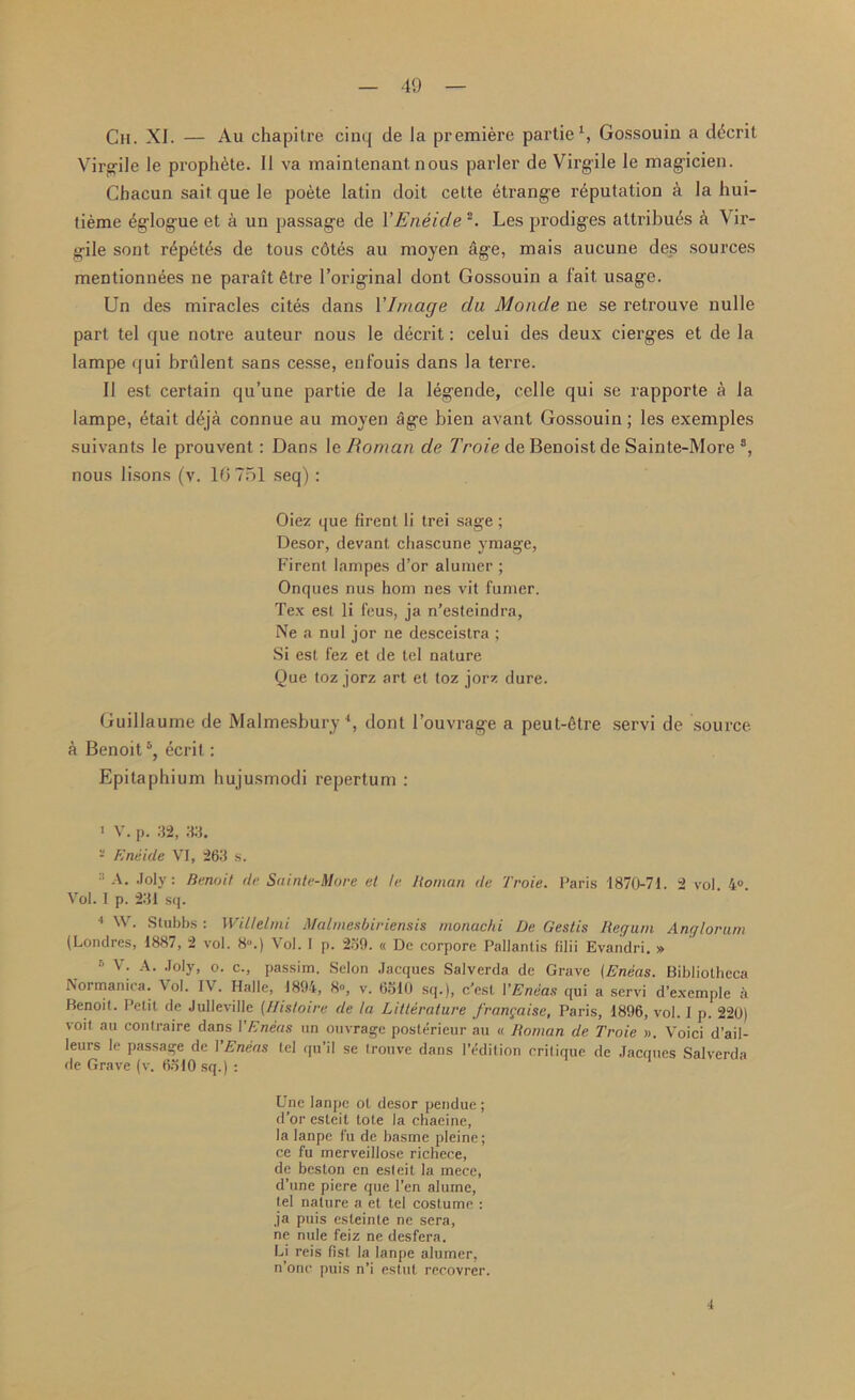 Ch. XI. — Au chapitre cinq de la premiere partie1, Gossouin a ddcrit Virgile le proph6te. II va maintenant, nous parler de Virgile le magicien. Chacun sait que le poete latin doit cette Strange reputation a la hui- tieme (iglogue et a un passage de VEneic/e 2. Les prodiges attributes a Vir- gile sont r^pettis de tous cotes au moyen age, mais aucune des sources mentionnees ne parait 6lre 1’original dont Gossouin a fait usage. Un des miracles cites dans 1 'Image da Monde ne se retrouve nulle part tel que notre auteur nous le decrit: celui des deux cierges et de la lampe qui brulent sans cesse, enfouis dans la terre. II est certain qu’une partie de la legende, celle qui se rapporte a la lampe, etait d6ja connue au moyen age bien avant Gossouin; les exemples suivants le prouvent: Dans le Roman de Troie de Benoistde Sainte-More s, nous lisons (y. 10 751 seq) : Oiez que firent li trei sage ; Desor, devant chascune ymage, Firent lampes d’or alunicr ; Onques nus hom nes vit fumer. Tex est li feus, ja n’esteindra, Ne a nul jor ne desceistra ; Si est fez et de tel nature Oue toz jorz art et toz jorz dure. Guillaume de Malmesbury4, dont 1’ouvrage a peut-6tre servi de source a Benoit5, ecrit: Epitaphium hujusmodi repertum : 1 V. p. 32, 33. 2 Eneide VI, 263 s. 2 A. Joly: Benoit de Sainte-More et le ltoinan de Troie. Paris 1870-71. 2 vol. 4°. Vol. I p. 231 sq. 4 W. Stubbs : Witlelmi Malmesbiriensis monac/ii De Gestis Regain Anglorum (Londres, 1887, 2 vol. 8°.) Vol. I p. 239. « De corpore Pallantis filii Evandri. » 6 v; A- Joly. c., passim. Selon Jacques Salverda de Grave {Eneas. Bibliotheca Normanica. \ ol. IV. Halle, 1894, 8°, v. 6310 sq.), c'esl 1’Eneas qui a servi d’exemple a Benoit. Petit de Julleville (I/istoire de la Litterature francaise, Paris, 1896, vol. I p. 220) voit au contraire dans VEneas un ouvrage posterieur au « Homan de Troie ». Voici d’ail- leurs le passage de VEneas tel qu’il se trouve dans I’edition critique de Jacques Salverda de Grave (v. 6310 sq.) : Une Ianpc ot desor pendue; d’or csteit tote la chaeine, la lanpe fu de basme pleine; ce fu merveillose richece, de beston en esteit la mece, d’une piere que Ten alume, tel nature a et tel costume : ja puis esteinte ne sera, ne nule feiz ne desfera. Li reis fist la lanpe alumer, n’onc puis n’i estut recovrer. 4