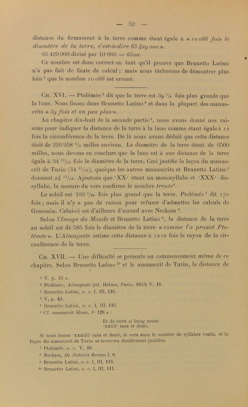 distance du firmament a la terre com me etant egale i’i « 10066 fois (e diarnetre de la terre, c est-a-dire 65 429 000 ». 65 429 000 divise par 10 066 = 65oo. Ce nombre est. done correct en tant qu’il prouve que Brunetto Latino n’a pas fait de faute de calcul ; mais nous tkcherons de demontrer plus loin 1 que le nombre 10 066 est errone. Ch. XVI. — Ptolemee 2 * 4 dit que la terre est 89 fois plus g-rande que la lune. Nous lisons dans Brunetto Latino8 et dans la plupart des manus- crits «3g fois et un peu plus ». Au chapitre dix-huit de la seconde partie1, nous avons donn6 nos rai- sons pour indiquer la distance de la terre a la lune comme etant kgalea 12 fois la circonf^rence de la terre. De la nous avons dkduit que cette distance etait de 226 958 i/a milles environ. Le diarnetre de la terre etant de 6500 milles, nous devons en conclure que la lune est k une distance de la terre £gale h 84 x1/12 f°'is le diarnetre de la terre. Ceci justifie la le§on du manus- crit de Turin (34 u/u), quoique les autres manuscrits et Brunetto Latino 5 * donnent 24 ll/lJ- Ajoutons que -XX- etant un monosyllabe et ‘XXX- dis- syllabe, la mesure du vers confirme le nombre trente8. Le soleil est 166 a/*o fois plus grand que la terre. PtoUmee7 dit ijo fois; mais il n’y a pas de raison pour refuser d’admettre les calculs de Gossouin. Gelui-ci est d’ailleurs d’accord avec Neckam 8. Selon 1’Image du Monde et Brunetto Latino 9, la distance de la terre au soleil est de 585 fois le diarnetre de la terre « comme I’a prouve Pto- lemee». L’Almayesle estime cette distance a 1210 fois le rayon de la cir- conference de la terre. Ch. XVII. — Une difficult^ se presente au commencement mfime de ce chapitre. Selon Brunetto Latino10 et le manuscrit de Turin, la distance de 1 V. p. S3 s. 2 Ptolemee, Almage&te (ed. Halma, Paris, 1813) V, 1(5. 2 Brunetto Latini, o. c. I. Ill, 11(5. 4 V. p. 43. * Brunetto Latini, o. c. I, III, 116. 15 Cf. manuscrit Sloan, f° 128 a : Et de terre si loing ensus •xxiiii' tans et demi. Si nous lisons •xxxiiii' tans et demi, le vers aura le nombre de syllabes voulu, et la Ie§on du manuscrit de Turin se trouvera doublement justifiee. 7 Ptolemee, o. c. V, 16. 8 Neckam, De Naturis Rerum I, 8. 9 Brunetto Latini, o. c. I, III, 116. Brunetto Latini, 0. c. I, 111, 111.