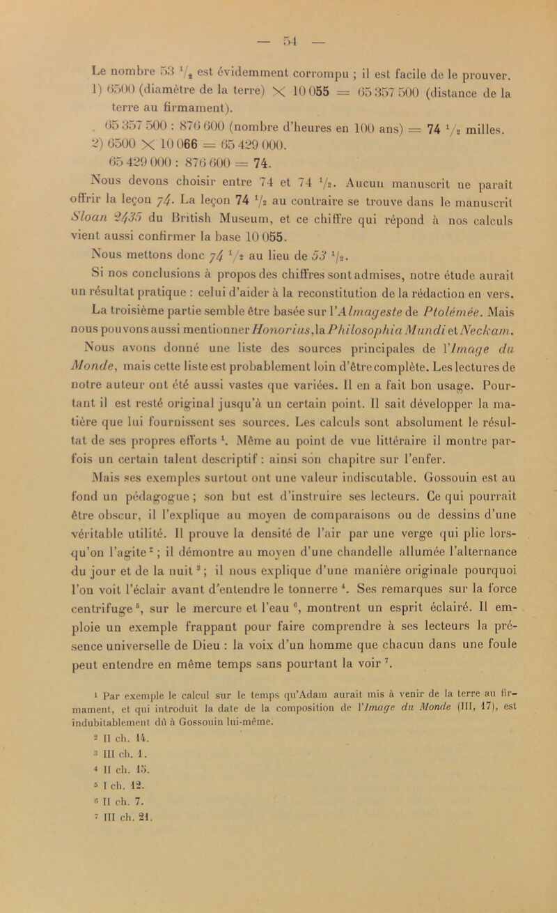Le nombre 53 1 2/t est dvidemment corrompu ; il est facile de le prouver. 1) 0500 (diametre de la terre) X 10 055 = 65357 500 (distance de la terre au firmament). 05 357 500 : 876 600 (nombre d’heures en 100 ans) = 74 ‘/s milles. 3) 6500 X 10 066 = 05 439 000. 65 429 000 : 876 600 = 74. Nous devons choisir entre 74 et 74 l/z. Aucun manuscrit ne parait oflrir la legou j4- La legon 74 7* au contraire se trouve dans le manuscrit Sloan 2435 du British Museum, et ce chiffre qui repond a nos calculs vient aussi confirmer la base 10 055. Nous mettons done 74 Vs au Leu de 53 1/2. Si nos conclusions a propos des chi fires sontadmises, notre etude aurait un r^sultat pratique : celui d’aider a la reconstitution de la redaction en vers. La troisieme partie semble 6tre bast^e sur VAlmageste de Ptolemee. Mais nous pouvons aussi mentionner Honorius,\&PhilosophiaMundielNeckam. Nous avons donne une liste des sources principales de Y Image du Monde, mais cette liste est probablement loin d’etre complete. Les lectures de notre auteur ont £t£ aussi vastes que varices. II en a fail bon usage. Pour- tant il est rest4 original jusqu’a un certain point. II sait d^velopper la ma- tiere que lui fournissent ses sources. Les calculs sont absolument Ie r^sul- tat de ses propres efforts l. M6me au point de vue litt^raire il montre par- fois un certain talent descriptif: ainsi son chapitre sur 1’enfer. Mais ses exemples surtout ont une valeur indiscutable. Gossouin est au fond un pedagogue; son but est d’instruire ses lecteurs. Ce qui pourrait 6tre obscur, il l’explique au moyen de comparaisons ou de dessins d’une veritable utility. II prouve la densite de Pair par une verge qui plie lors- qu’on l’agite*; il demontre au mojen d’une chandelle allumde l’alternance du jour et de la nuit3; il nous explique d’une manure originale pourquoi Ton voit l’6clair avant d’entendre le tonnerre 4. Ses remarques sur la force centrifuge5 *, sur le mercure et l’eau c, montrent un esprit eclair^. Il em- ploie un exemple frappant pour faire comprendre a ses lecteurs la pre- sence universelle de Dieu : la voix d’un homme que chacun dans une foule peut entendre en mfime temps sans pourtant la voir 7. 1 Par exemple le calcul sur le temps qu’Adam aurait mis a venir de la terre au fir- mament, et qui introduit la dale de la composition de 1 '/mage da Monde (111, 17), est indubilablemenl du a Gossouin lui-meme. 2 II ch. 14. 2 III ch. 1. 4 II ch. 15. s I ch. 12. 0 II ch. 7. 1 III ch. 21.