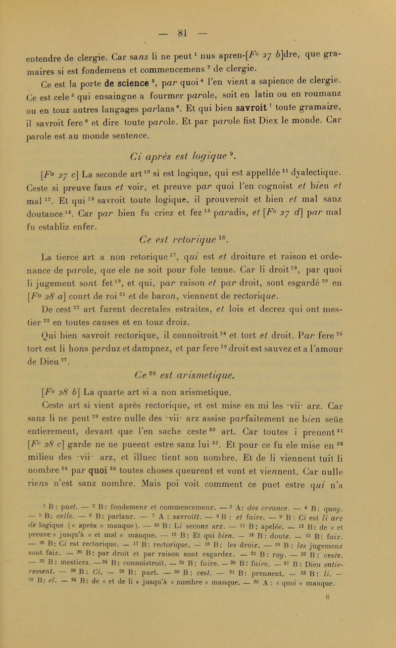 entendre de clergie. Car sanz li ne peut1 nus apren-[F° 57 6]dre, que gra- maires si est fondemens et commencemens 5 de clerg-ie. Ce est la porte de science 3, par quoi4 Ten vient a sapience de clerg-ie. Ce est cele 5 qui ensaing-ne a fourmer parole, soit en latin ou en roumanz ou en touz autres langages parlans*. Et qui bien savroit7 toute gramaire, il savroit fere 8 et dire toute parole. Et par parole fist Diex le monde. Car parole est au monde sentence. Ci apres est locjique 9. [F° .27 c] La seconde art10 si est logique, qui est appellee 11 dyalectique. Ceste si preuve faus et voir, et preuve par quoi l’en cognoist et bien et mal 12. Et qui13 savroit toute logique, il prouveroit et bien et mal sanz doutance14. Car par bien fu criez et fez 16 paradis, et [F° 2j d] par mal fu establiz enfer. Ce est retorique 10. La tierce art a non retorique17, qui est et droiture et raison et orde- nance de parole, qae ele ne soit pour foie tenue. Car li droit18, par quoi li jugement sont fet19, et qui, par raison et par droit, sont esgarde 20 en [F° 28 a] court de roi21 et de baron, viennent de rectoriqne. De cest22 art furent decretales estraites, et lois et decrez qui ont mes- tier 23 en toutes causes et en touz droiz. Qui bien savroit rectorique, il connoitroit24 et tort et droit. Par fere 25 tort est li hons perduz et dampnez, et par fere28 droit est sauvez et a l’amour de Dieu2T. Ce28 est arismetique. [.F° 28 6] La quarte art si a non arismetique. Ceste art si vient apres rectorique, et est mise en mi les • vii• arz. Car sanz li ne peut29 estre nulle des -vii- arz assise parfaitement ne hien seiie entierement, devant que Ten sache ceste30 art. Car toutes i prenent31 [F 28 c] garde ne ne pueent estre sanz lui32. Et pour ce fu ele mise en 33 milieu des -vii- arz, et illuec tient son nombre. Et de li viennent tuit li nombre34 par quoi35 toutes choses queurent et vont et viennent. Car nulle riens n’est sanz nombre. Mais poi voit comment ce puet estre qui n’a 1 B: puet. — 2 B: fondemenr et commencemens. —2 des area nee. — 4 B: quo//. — 5 B: ccllc. — 6 B: parlanr. — 7 A : savroia. — 8B : et fa/re. — 9 B : Ci est li arz (le logique (« apres » manque). — 10 B: hi seconr are. — n B: apelee. — 12 B: de « et preuve » jusqu’a « et mal » manque. — 13 B: Et qui bien. — 44 B: doute. _ m B: faiz. — 16 B; Ci est rectorique. — 17 B: rectorique. — 18 B: les droir. — 19 B : les jugemenr sont fair. — 20 B: par droit et par raison sont esgarder. — 21 B: roij. — 22 B : ces/e. — 23 B: mestiers. —24 B: connoistroit. — 26 B: ftn're. — 28 B: faim. — 27 B: Dieu entie- rement. — 28 B: Ci. - MB: puet. — 39 B: cest. — 31 B: prennent. - 32 B : li. - 33 B: el. — 34 B: de « et de li » jusqu’a « nombre » manque. — 28 A : « quoi » manque. <j