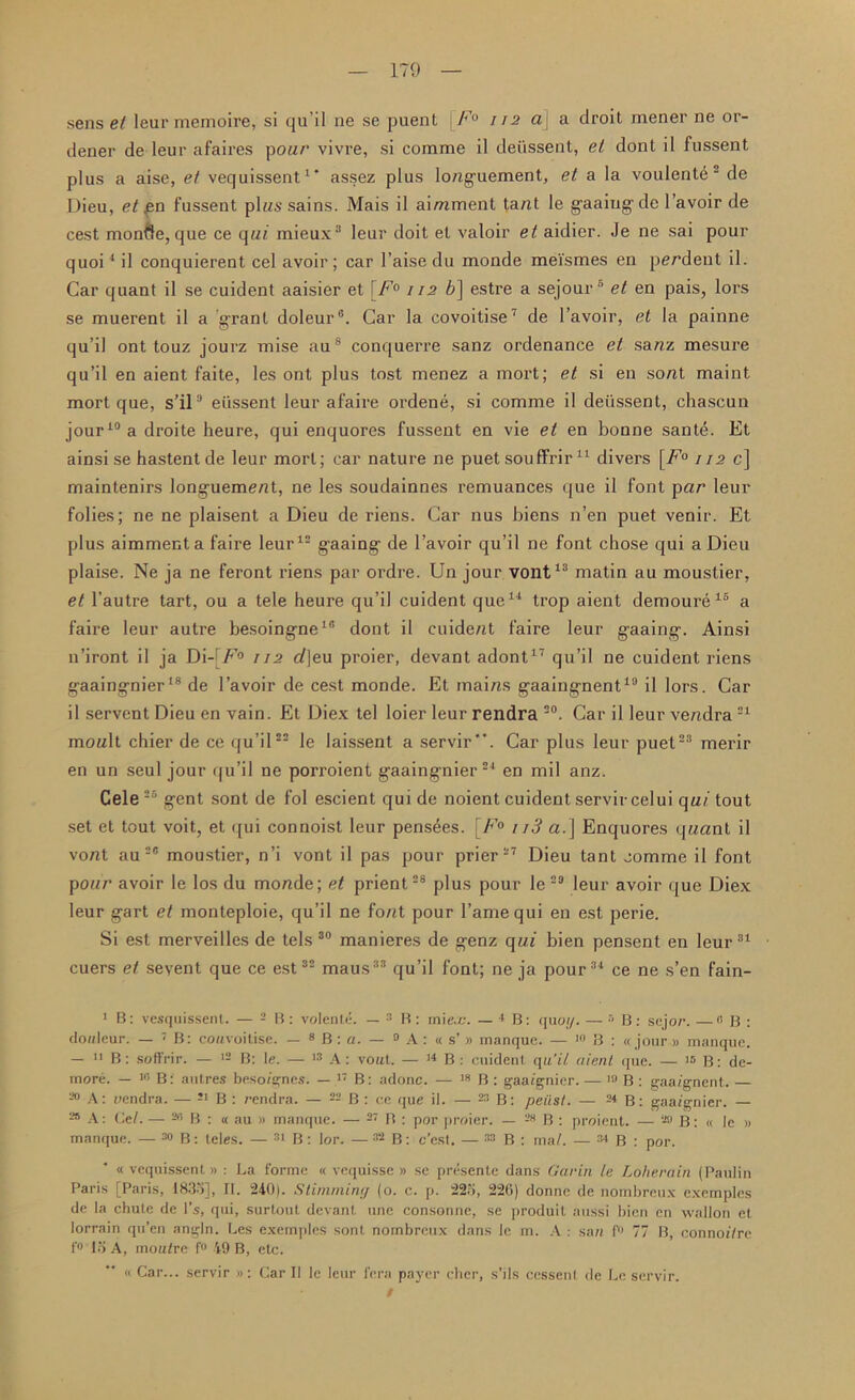 sens et leurmemoire, si qu’il ne sc puent \F° /12 a] a droit mener ne or- dener de leur afaires pour vivre, si comme il deussent, el dont il fussent plus a aise, et vequissent1' assez plus lo/iguement, el a la voulente ■ de L)ieu, et £n fussent plus sains. Mais il aimment tant le gaaing de l’avoir de cest monfte, que ce qui mieux3 leur doit et valoir et aidicr. Je ne sai pour q uoi4 i I conquierent cel avoir; car l’aise du monde meismes en pendent il. Car quant il se cuident aaisier et [F° 112 6] estre a sejour6 et en pais, lors se muerent il a grant doleur0. Car la covoitise7 de l’avoir, et la painne qu’il ont touz jourz mise aus conquerre sanz ordenance et sanz mesure qu’il en aient faite, les ont plus tost menez a mort; et si en sont maint mort que, s’il° eiissent leur afaire ordene, si comme il deussent, chascun jour10 a droite heure, qui enquores fussent en vie et en bonne sante. Et ainsi se hastent de leur mort; car nature ne puet souffrir11 divers [F° 112 c] maintenirs longuement, ne les soudainnes remuances que il font par leur folies; ne ne plaisent a Dieu de riens. Car nus biens n’en puet venir. Et plus aimment a faire leur12 gaaing de l’avoir qu’il ne font chose qui a Dieu plaise. Ne ja ne feront riens par ordre. Un jour vont13 matin au moustier, el l’autre tart, ou a tele heure qu’il cuident que14 trop aient demoure16 a faire leur autre besoingne10 dont il cuident faire leur gaaing. Ainsi 11’iront il ja Di-^F° 112 t/]eu proier, devant adont17 qu’il ne cuident riens gaaingnier18 de l’avoir de cest monde. Et mains gaaingnent19 il lors. Car il servent Dieu en vain. Et Diex tel loier leur rendra 20. Car il leur vendra21 monlt chier de ce qu’il22 le laissent a servir’*. Car plus leur puet23 merir en un seul jour qu’il ne porroient gaaingnier24 en mil anz. Cele 35 gent sont de fol escient qui de noient cuident servircelui qui tout set et tout voit, et qui connoist leur pens^es. [F° 113 a. ] Enquores qnant il vont au2® moustier, n’i vont il pas pour prier27 Dieu tant comme il font pour avoir le los du monde; et prient28 plus pour le 23 leur avoir que Diex leur gart et monteploie, qu’il ne font pour fame qui en est perie. Si est merveilles de tels 30 manieres de genz qui bien pensent en leur31 cuers et sevent que ce est32 maus33 qu’il font; ne ja pour34 ce ne s’en fain- 1 B: vesquissent. — 2 B : volente. — 3 B : mie-c. - <B: quo;/. — s B: sejor. — 0 B : douleur. — 7 B: couvoitise. — 8 B : a. — 0 A: « s’» manque. — ln B : « jour » manque. — 11 B: soffrir. — 12 B: le. — 13 A: vout. — 14 B : cuident qu’il aient que. — 16 B: de- more. — 10 B: autres besoignes. — 17 B: adonc. — 18 B : gaa/gnier. — m B : gaa/gnent. 20 A: rendra. — 21 B : rendra. — 22 B : ce que il. — 23 B: peiisf. — 24 B: gaaignier. — 28 A: Gel. — 2n B : « au » manque. — 27 B : por proier. — 28 B : proient. — 28 B: « le » manque. — MB: teles. — 31 B: lor. — 32 B: c’esl. — 33 B : ma/. — 34 B : por. « vequissent» : La forme « vequisse » se presente dans Garin le Loherain (Paulin Paris [Paris, 1835], II. 240). Stimming (o. c. p. 225, 226) donne de nombreux exemples de la chute de Its, qui, surtout devant une consonne, se produil aussi bien en wallon et lorrain qu’en angln. Les exemples sont nombreux dans le in. A : san f° 77 B, connof/re f° to A, tnou/rc f«> 49 B, etc. « Car... servir »: Car II le leur fera payer cher, s’ils cessent de Le servir.