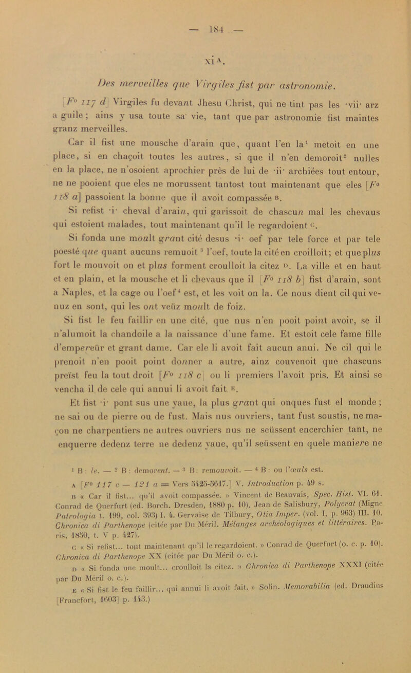 Des merueilles que Virgiles fist par astrononlie. h ii/ cl \ irgiles fu deva/it Jhesu Christ, qui ne tint pas les ‘vir arz a guile , ains y usa toute sa' vie, taut que par astronomie fist maintes granz merveilles. * *ar il fist une mousche d’arain que, quant Ten la1 metoit en une place, si en chai’oit toutes les autres, si que il n’en demoroit2 nulles en la place, ne n’osoient aprochier pres de lui de -ii- archives tout entour, ne ne pooient que eles ne morussent tantost tout maintenant que eles [/*'<> //<V a\ passoient la bonne que il avoit compassee B. Si refist i- cheval d’arain, qui garissoit de chascu/t mal les chevaus qui estoient nialades, tout maintenant qu’il le regardoient Si fonda une moult grout cite desus d- oef par tele force et par tele poeste q lie quant aucuns remuoit3 l’oef, toute la cite en croilloit; et que plus fort le mouvoit on et plus forment croulloit la citez ». La ville et en baut et en plain, et la mousche et li chevaus que il F° ii<S’ 6] fist d’arain, soul a Naples, et la cage on l’oef4 est, et les voit on la. Ce nous dient cil qui ve- il uz en sont, qui les out veiiz moult de foiz. Si list le feu faillir en une cite, que nus n’en jiooit point avoir, se il n’alumoit la chandoile a la naissance d une fame. Et estoit cele fame lille d’emprreur et grant dame. Car ele li avoit fait aucun anui. Ne cil qui le prenoit n’en pooit point do/iner a autre, ainz couvenoit que chascuns preist feu la tout droit \b'° 118 c ou li premiers l’avoit pris. Et ainsi se vencha il de cele qui annui li avoit fait K. Et list i- pont sus une yauc, la plus grunt qui onques fust el monde ; ne sai ou de pierre ou de fust. Mais nus ouvriers, taut fust soustis, nema- con ne charpentiers ne autres ouvriers nus ne seussent encerchier tant, ne enquerre dedenz terre ne dedenz yaue, qu’il seiissent en quele manirre ne i B: le. — - B : demoiwU. — 3 B: remouuoit. — 1 B: ou Vaults csl. a [F° 117 c — 121 a — Vers o425-5617.] V. Introduction p. 49 s. u « Car il fist... qu’il avoit compassee. » Vincent de Beauvais, Spec. Hist.. VI. 01. Conrad de Querfurt (ed. Borch. Dresden, I«H0 p. 10). Jean de Salisbury, Polycrat (Migne Patroloffin 1. 199, col. 3911) I. 4. Gervaise de Tilbury, Olio Jmper. (vol. I, p. 903) III. 10. Chronica di Parthenope (citee par Du Meril. Melanges (ircheolog i([ lies el litter (lives. 1 ,i- ris, lSoO, t. V p. 427). c « Si refist... tout maintenant qu’il le regardoient. » Conrad de Ouerlurtfo. c. p. 10). Chronica di Parthenope XX (citee par Du Meril o. c.). n « Si fonda une moult... croulloit la citez. » Chronica, di Parthenope XXXI (citee par Du Meril o. c.). e «Si fist le feu faillir... qui annui li avoit fait. » Solin. Memorabilia (ed. Draudius [Francfort, 1003] p. 143.)