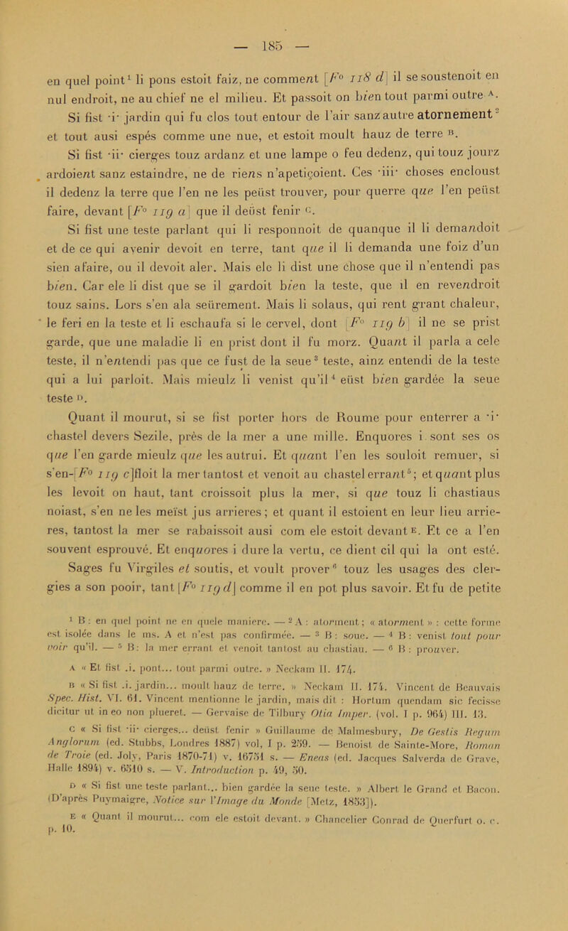 nul endroit, ne au chief ne el milieu. Et passoit on bien tout parmi outre A. Si fist -i* jardin qui fu clos tout entour de l air sanzautre atornement et tout ausi espes com me une nue, et estoit moult hauz de terre B. Si fist -ir cierges touz ardanz et une lampe o feu dedenz, qui touz jourz ardoient sanz estaindre, ne de riens n’apetigoient. Ces *iii‘ choses encloust il dedenz la terre que I’en ne les peiist trouver, pour querre que I en peiist faire, devant [/’° ng a] que il deiist fenir Si fist une teste parlant qui li responuoit de quanque il li demandoit et de ce qui ayenir devoit en terre, taut que il li demanda une foiz d’un sien afaire, ou il devoit aler. Mais ele li dist une chose que il n’entendi pas bien. Car ele li dist que se il ^ardoit bien la teste, que il en revendroit touz sains. Lors s’en ala seiirement. Mais li solaus, qui rent grant chaleur, le feri en la teste et li eschauf’a si le cervel, dont \F° ng b il ne se prist garde, que une maladie li en prist dont il fu morz. Quant il parla a cele teste, il n’entendi pas que ce fust de la seue3 teste, ainz entendi de la teste qui a lui parloit. Mais mieulz li venist qu’il4eiist bien gardee la seue teste Quant il mourut, si se fist porter hors de Roume pour enterrer a -i- chastel devers Sezile, pres de la mer a une mille. Enquores i sont ses os que l’en garde mieulz que les autrui. Et quant 1’en les souloit remuer, si s'en-[F° ng cjfloit la mertantost et venoit au chastel errant6; et quant plus les levoit on haut, tant croissoit plus la mer, si que touz li chastiaus noiast, s’en ne les mei'st jus arrieres; et quant il estoient en leur lieu arrie- res, tantost la mer se rabaissoit ausi com ele estoit devantE. Et ce a Ten souvent esprouve. Et enquores i dure la vertu, ce dient cil qui la ont este. Sages fu Virgiles et soutis, et voult prover* touz les usages des cler- gies a son pooir, tant \F° ngd\ comme il en pot plus savoir. Etfu de petite 1 B : en quel point ne en quele raaniere. — 2 A : atormeut; « atorment » : cette forme est iso!4e dans le ms. A et n’est pas confirmee. — 3 B : soue. — 1 B : venist tout pour voir qu’il. — 5 B: la mer errant et venoit tantost au chastiau. — 0 B : prottver. a 'i Et fist .i. pont... tout parmi outre. » Neckam II. 174- b « Si fist .i. jardin... moult hauz de terre. » Neckam II. 174. Vincent de Beauvais Spec. Hint. VI. 61. Vincent mentionne le jardin, mais dit : Hortum quendam sic fecisse dicitur ut in eo non plueret. — Gervaise de Tilbury Otia Imper. (vol. I p. 064) 111. 13. c « Si fist -ii- cierges... deiist fenir » Guillaume de Malmesbury, De Gestis Reguni Anglorum (cd. Stubbs, Londres 1887) vol, I p. 230. — Benoist de Sainle-More, Roman de Troie (ed. Joly, Paris 1870-71) v. 16731 s. — Eneas (ed. Jacques Salverda de Grave, Halle 1894) v. 6310 s. — V. Introduction p. 49, 30. d « Si fist une teste parlant... bien gardee la seue teste. » Albert le Grand el Bacon. (D’apres Puymaigre, Notice stir VImage clu Monde [Metz, 1833]). e « Quant il mourut... com ele estoil devant. » Chancelier Conrad de Ouerfurt p. 10. v o. c.