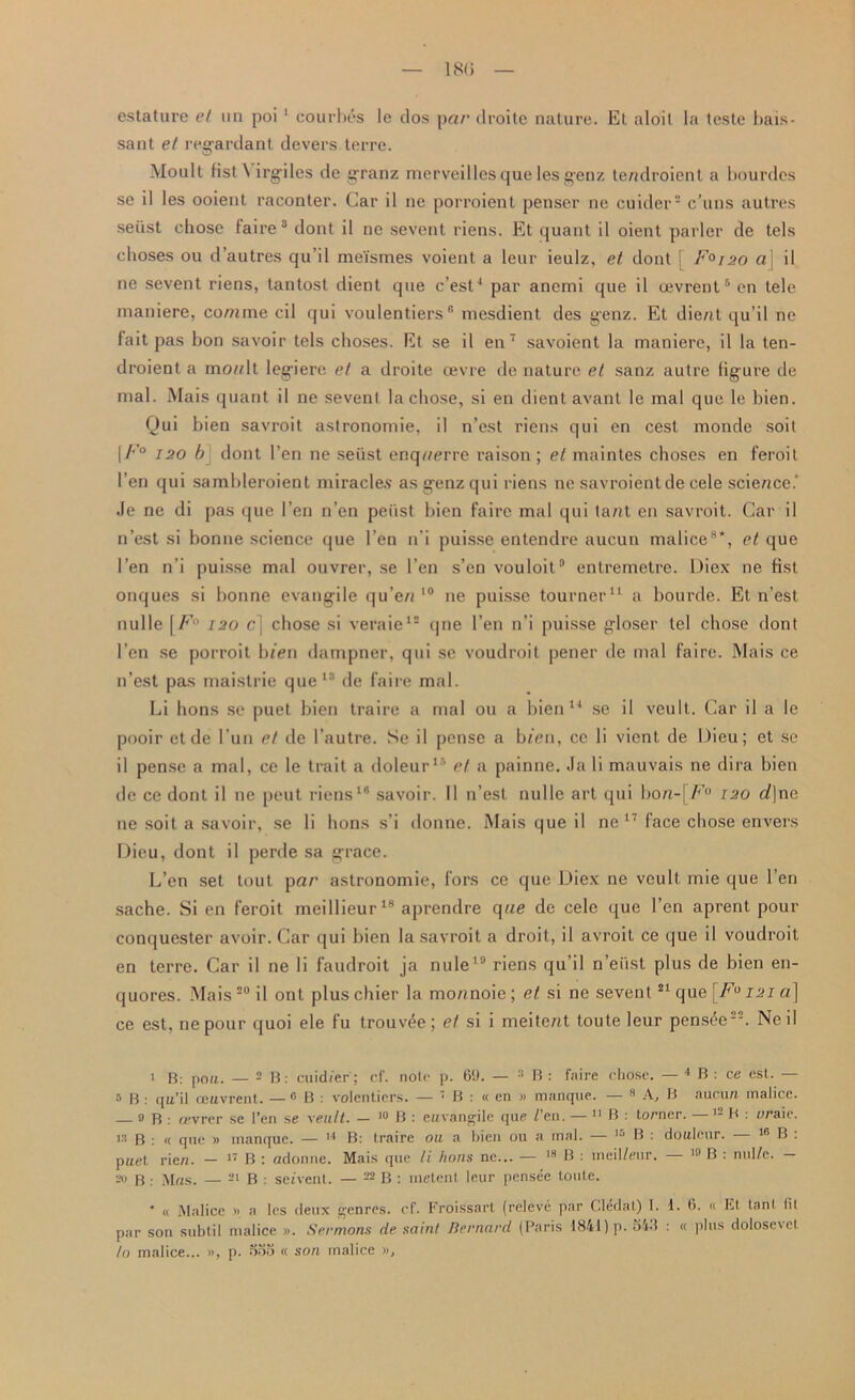 sant et regardant devers terre. Moult list \ irgiles de granz merveilles que les genz tendroient a bourdcs se il les ooient raconter. Car il ne porroient penser ne cuider2 c’uns autres seiist chose faire3 dont il ne sevent riens. Et quant il oient parler de tels cboses ou d’autres qu’il me'ismes voient a leur ieulz, et dont ; Faiao a] il ne sevent riens, tantost dient que c’est4 * par anemi que il ojvrcnt6 on tele maniere, comme cil qui voulentiers® mesdient des genz. Et die/?t qu’il ne fait pas bon savoir tels choses. Et se il en7 savoient la maniere, il la ten- droient a mo?/lt legiere et a droite oevre de nature et sanz autre figure de mal. Mais quant il ne sevenl la chose, si en dient avant le mal que le bien. Qui bien savroit astronomie, il n’est riens qui en cest monde soit \F° 120 b dont Ten ne seiist enq??erre raison; et maintes choses en feroit Ten qui sambleroient miracles as genz qui riens ne savroientde cele science.’ Je ne di pas que 1’en n’en peiist bien faire mal qui ta/?t en savroit. Car il n’est si bonne science que Ten n’i puisse entendre aucun malice8*, et que Ten n’i puisse mal ouvrer, se l’eu s’en vouloit3 entremetre. Diex ne fist onques si bonne evangile qu’e/i 10 ne puisse tourner11 a bourde. Et n’est nulle [F° 120 c] chose si veraie12 qne l’en n’i puisse gloser tel chose dont l’en se porroit bien dampner, qui se voudroit pener de mal faire. Mais ce n’est pas maistrie que13 de faire mal. Li lions se puet bien traire a mal ou a bien14 se il veult. Car il a le pooir et de l’un et de l’autre. Se il pense a bfen, ce li vicnt de Dieu; et se il pense a mal, ce le trait a doleur15 et a painne. Ja li mauvais ne dira bien de ce dont il ne peut riens16 savoir. 11 n’est nulle art qui bo?i-( F° 120 t/|ne ne soit a savoir, se li lions s’i donne. Mais que il ne 17 face chose envers Dieu, dont il perde sa grace. L’en set tout pa?’ astronomie, fors ce que Diex ne veult. mie que Ten sache. Si en feroit meillieur18 aprendre que de cele que Ten aprent pour conquester avoir. Car qui bien la savroit a droit, il avroit ce que il voudroit en terre. Car il ne li faudroit ja nule19 riens qu’il n’eiist plus de bien en- quores. Mais20 il ont pluschier la mo/moie; et si ne sevent21 qu e[Fu 121a] ce est, nepour quoi ele fu trouv^e; et si i meite/it toute leur pens£e“. Neil 1 B: poll. — 2 B : cuid/er ; cf. note p. 6'.). — :l B : faire chose. — 4 B : ce est. — 5 B : qu’il ceuvrent. — 8 B : volentiers. — 7 B : « en « manque. — 8 A, B aucun malice. 9 B : tpvrer se Ten se xeu.lt. — 10 B : eitvangile que / en. — 11 B : turner. B : o/’aie. is b : « que » inanque. — 14 B: traire ou a bien ou a mal. — 15 B : douleur. — 18 B : pnet rien. - 17 B : adonne. Mais que li lions ne... — 18 B : meil/eur. — 10 B : nulfe. - 2I> B : Mas. — 21 B . set vent. — 22 B : metent leur pensee toute. ' « Malice » a les deux genres, cf. Froissart (releve par Cledal) I. 1. 6. « Et lanl fit par son sublil malice ». .Sermons de saint Bernard (Paris 1841) p. oV.t : « plus dolose\et to malice... », p. ooo « son malice »,