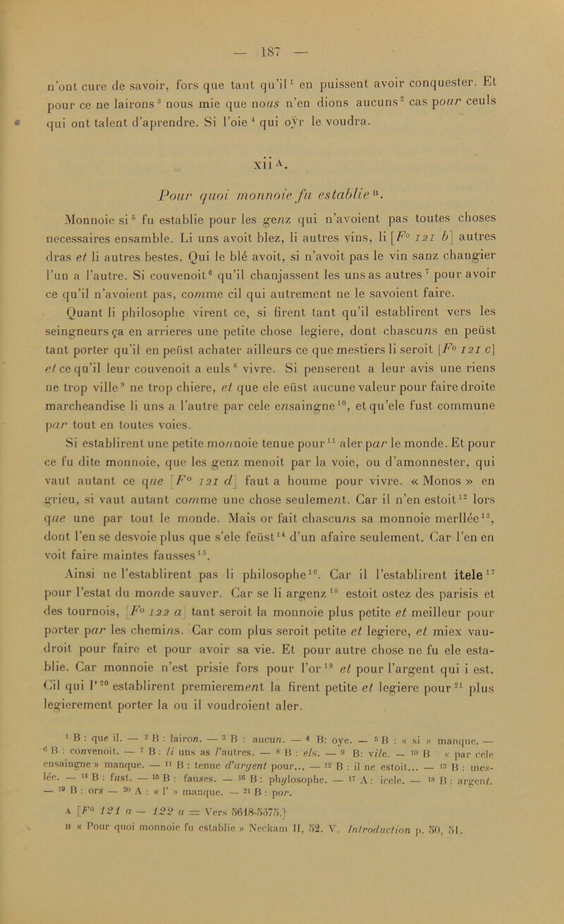 n’ont cure de savoir, fors que taut qu’il1 * en puissent avoir conquester. Et pour ce ne lairons3 nous mie que no us n’en dions aucuns- cas p our ceuls • qui ont talent d’aprendre. Si l’oie 4 qui oyr le voudra. xiiA. Pour quoi monnoie fu estabheB. Monnoie si5 * * fu establie pour les genz qui n’avoient pas toutes cboses necessaires ensamble. Li uns avoit blez, li autres yins, li [E'0 121 6] autres dras et li autres bestes. Qui le ble avoit, si n’avoit pas le vin sanz changier l’un a l’autre. Si couvenoit® qu’il chanjassent les uns as autres ‘ pour avoir ce qu’il n’avoient pas, comme cil qui autrement ne le savoient faire. Quant li philosopbe virent ce, si firent tant qu’il establircnt vers les seingneursga en arrieres une petite chose legiere, dont chascuns en peiist tant porter qu’il en peiist achater ailleux-s ce quemestiers li seroit [F° 121 c] e/ceqa’il leur couvenoit a euls8 vivre. Si penserent a leur avis une riens ne trop ville8 ne trop chiere, et que ele eiist aucune valeur pour faire droite marcheandise li uns a l’autre par cele e/isaingne10, etqu’ele fust commune pcir tout en toutes voies. Si establirent une petite mo/moie tenue pour11 aler par le monde. Et pour ce fu dite monnoie, que les genz menoit par la voie, ou d’amonnester, qui vaut autant ce que F° 121 cl] faut a houme pour vivre. « Monos » en grieu, si vaut autant comme une chose seulement. Car il n’en estoit12 lors que une par tout le monde. Mais or fait chascuns sa monnoie merllee13, dont Ten se desvoie plus que s’ele feiist14 d’un afaire seulement. Car 1’en en voit faire maintes fausses15. Ainsi ne l’establirent pas li philosopbe18. Car il l’establirent itele17 pour l’estat du monde sauver. Car se li argenz18 estoit ostez des parisis et des tournois, F° 122 a tant seroit la monnoie plus petite et meilleur pour porter par les chemins. Car com plus seroit petite et legiere, el miex vau- droit pour faire et pour avoir sa vie. Et pour autre chose ne fu ele esta- blie. Car monnoie n’est prisie fors pour l’or 18 et pour l’argent qui i est. Cil qui l’20 establirent premierement la firent petite et legiere pour21 plus legierement porter la ou il voudroient aler. 1 ® • 1ue d. - B : iairon. — 3 B : aucun. — 4 B: oye. — r* B : « si » manque. — c B : convenoit. — JB: li uns as /’autres. — 8 B : e/s. — 3 B: v//e. — !0 B « par cele ensaingne » manque. — up. tenue d'argent pour... — 12 B : il ne estoit... — 13 B : mes- lee. — 14 B : fust. — 15 B : fauses. — 10 B: phylosophe. — 17 A: icclc. — 18 B : argent. — 19 B : ors — 20 A : « 1’ » manque. — 21 B : por. a [Fn 121 a — 122 a = Vers 5618-5875.} n « Pour quoi monnoie fu establie » Neckam II, 52. V. Introduction p. 50, 51.