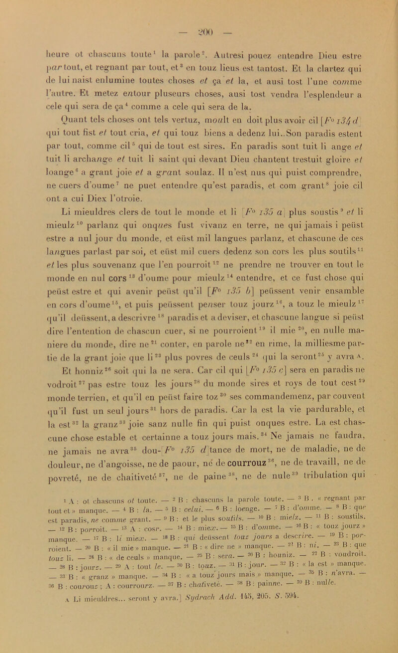 — •-?<)() — lieure ot chascuns toute1 la parole2. Autresi pouez entendre Dieu estre \)ar tout, et regnant par tout, et3 en touz lieus est lantost. El la clarlez qui ile lui naist enlumine toutes choses et §a et la, et ausi tost l’une co/nme l’autre. Et metez entour pluseurs choses, ausi tost vendra l’esplendeur a cele qui sera de 5a4 corame a cele qui sera de la. Quant tels choses ont tels vertuz, mcu/It en doit plus avoir cil [/<’u i3/jd qui tout Hst et tout cria, et qui touz bicns a dedenz lui..Son paradis estent par tout, eomme cil5 * qui de tout est sires. En paradis sont tuit li ange et tuit li archange et tuit li saint qui devant Dieu chantent trestuit gloire et loange' a grant joie et a grant soulaz. II n’est nus qui puist comprendre, ne cuers d’oume7 ne puet entendre qu’est paradis, et com grant8 joie cil ont a cui Diex l’otroie. Li mieuldres clers de tout le monde et li F° i35 at plus soustis9 et li mieulz 10 parlanz qui onques fust vivanz en terre, ne qui jamais i peiist estre a nul jour du monde, et east mil langues parlanz, et chascune de ces langues parlast parsoi, et eiist mil cuers dedenz son cors lcs plus soutils11 et les plus souvenanz que Ten pourroit12 ne prendre ne trouver en tout le monde en nul cors 13 d’oumc pour mieulz 14 entendre, et ce fust chose qui peiist estre et qui avenir peiist qu’il \Fn i35 b] peiissent venir ensamble en cors d’oume16, et puis peiissent penser louz jourz10, a touz le mieulz17 qu’il deussent,a descrivre 18 paradis et a deviser, et chascune langue si peiist dire l’entention de chascun cuer, si ne pourroient19 il mie so, en nulle ma- niere du monde, dire ne*1 conter, en parole ne*2 en rime, la mdliesme par- tie de la grant joie que li23 plus povres de ceuls 24 qui la seront28 y avra A. Et honniz28 soil qui la ne sera. Car cil qui | F° 135 ej sera en paradis ne vodroit27 pas estre touz les jours28 du monde sires et roys de tout cest29 monde terricn, et qu’il en peiist faire toz 3n ses commandemenz, pareouvent qu’il fust un seul jours31 hors de paradis. Car la est la vie pardurable, et la est32 la granz33 joie sanz nulle fin qui puist onques estre. La est chas- cune chose estable et certainne a touz jours mais.34 Ne jamais ne faudra, ne jamais ne avra36 dou- F° i35 d tance de mort., ne de maladie, ne de douleur, ne d’angoisse, ne de paour, ne de courrouz3e, ne de travaill, ne de povretd, ne de chaitivete37, ne de paine38, ne de nule tribulation qui oi chascuns ot Louie. — - B : chascuns la parole toute. — 3 B . « regnant par 4 R : /a. — 5 B : celai. — 0 B : loeuge. — 7 B : cl’o/nme. — 8 B : que l. — o B : el le plus souii/s. — 10 B : mie/z. — 11 B : soustils. n B : mie®. — « B : d’omme. — 16 B : « touz jourz » manque. — 17 B : n mie®. — JO tf : qui deiissent tous jours a descrire. — 10 B: por- roient. — 20 B : « il mie » manque. — 21 B : « dire ne » manque. — 2! B : m. — 23 B : que tOUs li. — 24 B : « de ceuls » manque. — 25 B 28 b : jours. 29 A : tout le. — 30 B : touz. — 31 R : jour. — 32 B : « la est » manque. 'J — - * - --- 35 B : n’avra. — i A tout et» manque, est paradis, ne com me grant. — 12 B : porroit. — 13 A : cosr. — 17 B : li mie®. — 18 B sera. — 2e R : houniz. — 27 B : voudroit. 29 \ : tout le. — 30 B : touz. „„„ » manque. — 34 B : « a louz jours mais » manq 36 B : courous ; A : courrourz. — 37 B : chuiivete. — 38 B: painne.