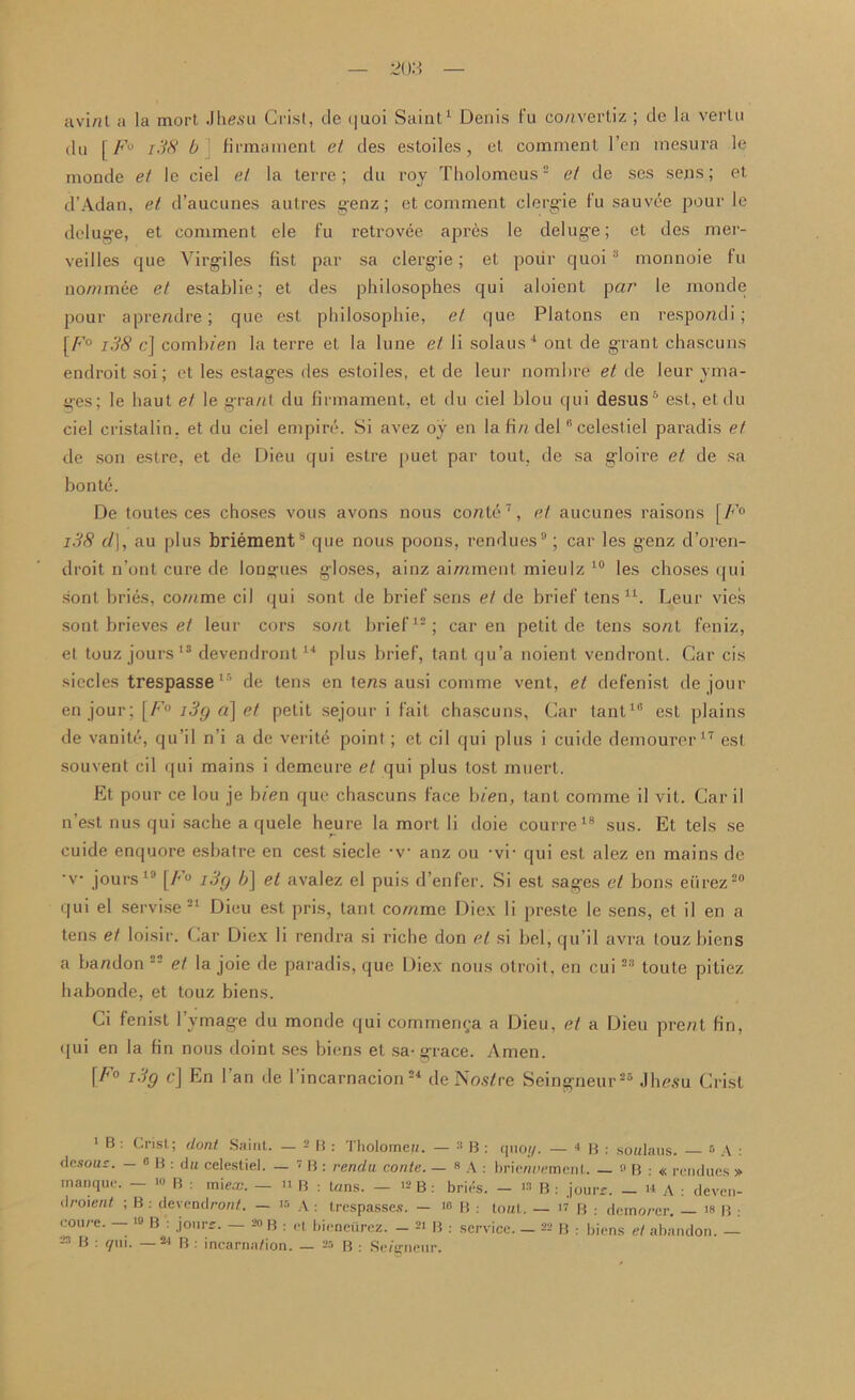 uvi/il a la mort Jhesu Grist, tie quoi Saint1 Denis fu co/ivertiz ; tie la vertu tin f F° i38 b firmament et ties estoiles, et comment l’en mesura le monde et le ciel et la terre; du roy Tholomcus2 et tie ses sens; et d’Adan, et d’aucunes autres genz; et comment clergie fu sauvde pour le deluge, et comment ele f’u retrovee apr6s le deluge; et des mer- veilles que Virgiles fist par sa clergie; et pour quoi :1 monnoie fu no/nmee et establie; et des philosophes qui aloicnt par le monde pour aprendre; que esl pliilosophie, et que Platons en respondi ; [A’0 i38 c] comluen la terre el la lune et li solans4 ont de grant chascuns endroitsoi; et les estages des estoiles, et de leur nombre et tie leur yma- ges; le haut et le grant du firmament, et du ciel blou qui desus '1 * est, etdu ciel cristalin, et du ciel empire. Si avez oy en la fin delfi celestiel paradis et de son estre, et de Dieu qui estre [>uet par tout, de sa gloire et de sa bont6. De toutes ces choses vous avons nous conte7, et aucunes raisons [F° i38 d], au plus briement8 que nous poons, rendues9; car les genz d’oren- droit n’ont cure de longues gloses, ainz aimment mieulz 10 les choses qui sont bries, comme cil qui sont de brief sens et de brief tens u. Leur vies sont brieves et leur cors sont brief12; car en petit de tens sont feniz, et touz jours13 devendront14 plus brief, tant qu’a noient vendront. Gar cis siecles trespasse15 de tens en tens ausi comme vent, et clefenist de jour en jour; [F° i3g a\ et petit sejour i fait chascuns. Gar tant10 est plains de vanite, qu’il n’i a de verity point; et cil qui plus i cuide demourer 17 est souvent cil qui mains i demcure et qui plus tost muert. Et pour ce lou je bien que chascuns face bien, tant comme il vit. Car il n’est nus qui sache a quele heure la mort li doie courre18 sus. Et tels se cuide enquore esbatre en cest siecle *v anz ou -vr qui est alez en mains de ■v jours19 [/•’« i3y b] et avalez el puis d’enfer. Si est sages et bons eiirez20 qui el servise21 Dieu est pris, tant comme Diex li preste le sens, et il en a tens et loisir. Car Diex li rendra si riche don et si bel, qu’il avra touzbiens a bandon 22 et la joie de paradis, que Diex nous otroit, en cui22 toule pitiez habonde, et touz biens. Ci fenist 1’vmage du monde qui commenea a Dieu, et a Dieu prent fin, qui en la fin nous doint ses biens et sa-grace. Amen. \F° i-'fy d En l an de l’incarnacion 24 de Nos/re Seingneur25 Jhesu Grist 1 B : Crist; dont Saint. — 2B: Tbolorneu. — 3 B : quo;/. — * B : soulaus. 5 A : desous. — 0 b : du celestiel. — 7 B : rendu conte. — 8 A : brienaement. - »B : « rendues » manque. 10 B : mie.x\ — n B : tans. — 12 B : bries. — 13 B : jourr. _ a A : deven- droient ; B : de vend ron/. — ir> A : trespasses. — 10 B .- tout. — u B : dcmorer. — 18 B • eoure. — » B : jours. - 20 B : et bieneiirez. - B : service. - 22 B : biens et abandon. - B . yui. ^ B .* incarna/ion. — B : Se/t^neur.