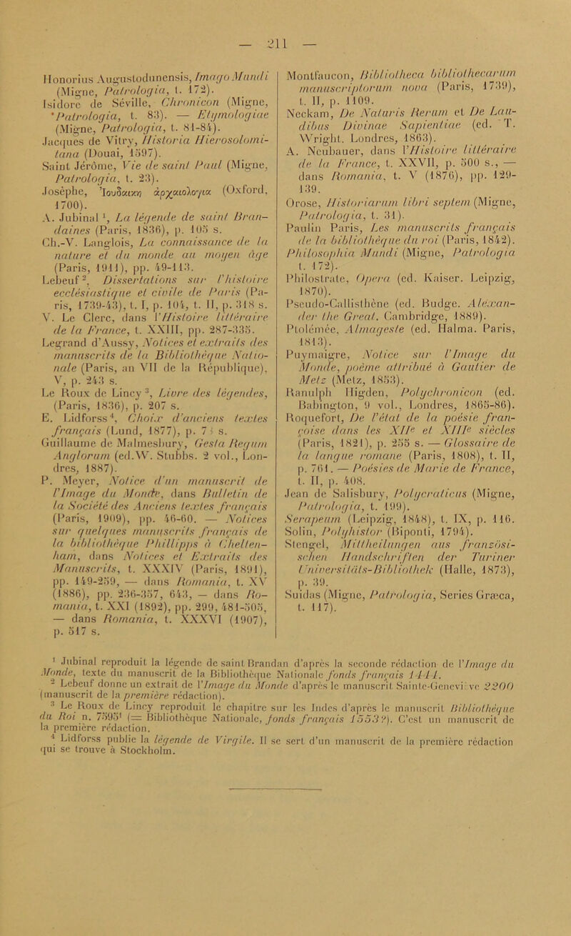 Ilonorius Augusloduncnsis, Imago Mund i (Migne, Patrologia, 1. 172). Isidore tie Seville, Chronicon (Migne, *Patrologia, t. 8I1). — Etymologiae (Migne, Patrologia, t. 81-84). Jacques de Vitry, I/isloria Hierosolomi- tana (Douai, 1597). Saint Jerome, Vie ile sain! Paul (Migne, Patrologia, t. 23). Josephe, IouSar/.vj ipypudlegia. (Oxford, 1700). A. Jubinal *, La legende de saint Bran- daines (Paris, 1836), p. 105 s. Ch.-V. Langlois, La connaissance de la nature et du monde an rnogen age (Paris, 1011), pp. 49-113. Lebeuf1 2, Dissertations sur l'histoire ecclesiastiqne et civile de Paris (Pa- ris, 1739-43), t. I, p. 104, t. II, p. 318 s. V. Le Clerc, dans VHistoire htteraire de la France, t. XXIII, pp. 287-335. Legrand d’Aussy, Notices et extrails des manuscrits de la Bibliotheque Natio- nale (Paris, an VII de la Republique). V, p. 243 s. Le Roux de Liney 3, Livre lies legendes, (Paris, 1836), p. 207 s. E. Lidforss4, C/wix d’anciens textes frangais (Lund, 1877), p. 7 1 s. Guillaume de Malmesbury, Ges/a Begum Anglorum (ed.W. Stubbs. 2 vol., Lon- drcs, 1887). P. Meyer, Notice d’un manuscril de Vlinage du Monde, dans Bulletin de la Societe des Anciens textes frangais (Paris, I9o9), pp. 46-60. — Notices sur quelques manuscrits frangais de la bibliotheque Phillipps a Chelten- ham, dans Notices et Exlraits des Manuscrits, t. XXXIV (Paris, 1891), pp. 149-259, — dans Romania, t. XV (1886), pp. 236-357, 643, — dans Ro- mania, t. XXI (1892), pp. 299, 481-505, — dans Romania, t. XXXVI (1907), p. 517 s. Montl'aucon, Bibliotheca bibliolhecarum manuscriplorum nova (Paris, 1739), t. II, p. 1109. Neckam, De Nat nr is tier urn et De Lau- dibus Divinae Sapientiae (cd. T. Wright,. Londres, 1863). A. Ncubauer, dans 1 ’Histoire htteraire de la France, t. XXVII, p. 500 s., — dans Romania, t. V (1870), pp. 129- 139. Orose, llistoriariun libri septem (Migne, Patrologia, t. 31). Paulin Paris, Les manuscrits frangais de. la bibliotheque du mi (Paris, 1842). Philosophia Mundi (Migne, Patrologia t. 172). Philoslrate, Opera (ed. Kaiser. Leipzig, 1870). Pseudo-Callisthcne (ed. Budge. Alexan- der the Great. Cambridge, 1889). Ptolemce. Almagcsle (ed. Raima. Paris, 1813). Puymaigre, Notice sur l’Image du Monde, poeme atlribue a Gautier de Metz (Metz, 1853). Ranulph Higden, Polychronicon (ed. Babington, 9 vol., Londres, 1865-86). Roquefort, De I’etal de la poesie fran- goise dans les XIIp el XI IIe siecles (Paris, 1821), p. 255 s. — Glossaire de la langue romane (Paris, 1808), t. II, p. 761. — Poesies de. Marie de France, t. II, p. 408. Jean de Salisbury, Polycralicus (Migne, Patrologia, l. 199), Serapeum (Leipzig, 1848), t. IX, p. 110. Solin, Polyhistor (Biponli, 1794). .Stengel, Miltheilnngen aus fransosi- sc.nen Ilandschriften der Turiner tTniversit<ils-Bibliolhek (Halle, 1873), p. 39. Suidas (Migne, Patrologia, Series Grseca, t. 117). 1 Jubinal reproduit la legende de saint Brandan d’apres la seconde redaction de Vlinage du Monde, texte du manuscrit de la Bibliotheque National e funds frangais lilt. Lebeuf donne un extrait de VImage du Monde d’apres le manuscrit Sainlc-Gencvi: vc 2200 (manuscrit de la premiere redaction).' a Le Roux de Liney reproduit le chapilre sur les bides d’apres le manuscril Bibliotheque du Rot n. 7595' (= Bibliotheque Naiionale, fonds frangais 15533). C’cst un manuscrit de la premiere redaction. 1 Lidforss public la legende de Virgile. II se serl d’un manuscrit de la premiere redaction qui se trouve a Stockholm.