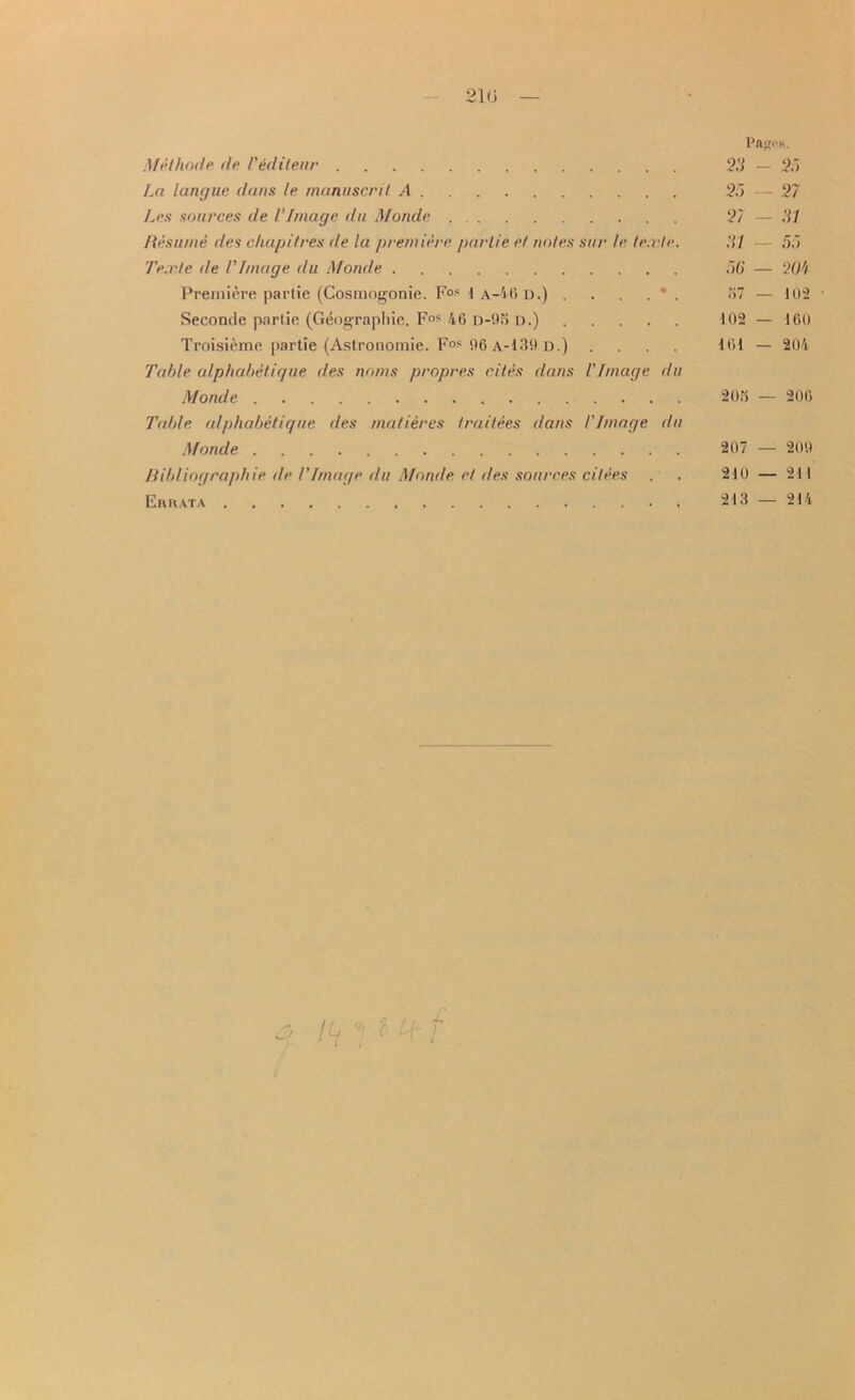 210 Pagus. Mel hod e dp Teditenr 25 — 2.) La langue dans le manuscril A 25 — 27 Les sources de VImage du Monde . 2/ — 51 Resume des chap Hues de la premiere par lie el notes stir le le.vle. 51 — 55 I’e.rle tie VImage du Monde 50 — 20h Premiere parlie (Cosmogonie. F°s 1 a—40 d.) . . . . * . o7 — 102 • Seconde parlie (Geographic. Fos 46 d-95 d.) 102 — 160 Troisieme partie (Astrouomie. Fos 06 a-139 d.) .... 161 — 204 Table alphabelique ties noms propres cites dans VImage du Monde 208 — 206 Table alphabelique des matieres traitees dans /'Image du Monde 207 — 2011 Bibliographic de I’Image du Monde et des sources dices . . 210 — 211 Errata 213 — 214