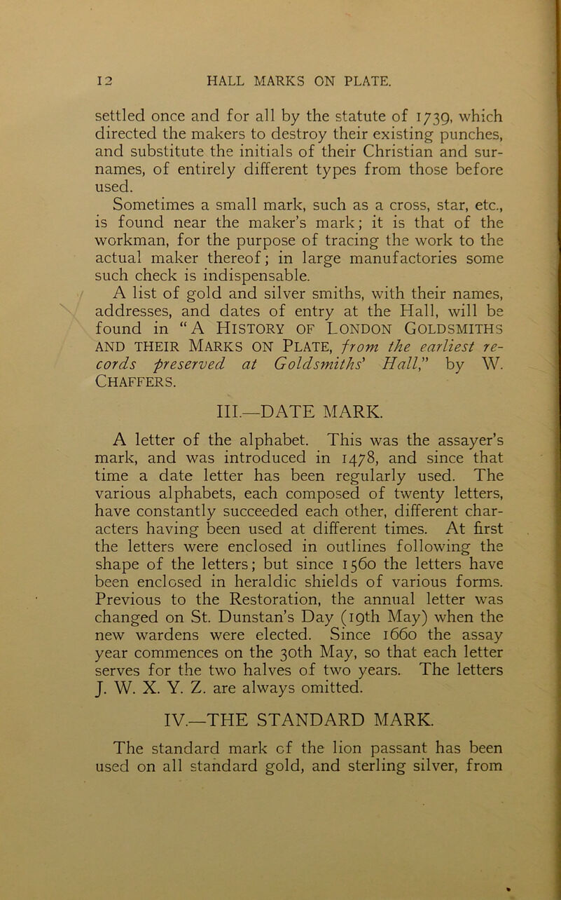settled once and for all by the statute of 1739, which directed the makers to destroy their existing punches, and substitute the initials of their Christian and sur- names, of entirely different types from those before used. Sometimes a small mark, such as a cross, star, etc., is found near the maker’s mark; it is that of the workman, for the purpose of tracing the work to the actual maker thereof; in large manufactories some such check is indispensable. A list of gold and silver smiths, with their names, addresses, and dates of entry at the Hall, will be found in “A HISTORY OF LONDON GOLDSMITHS AND THEIR MARKS ON PLATE, from the earliest re- cords preserved at Goldsmiths' Hail'd by W. Chaffers. III.—DATE MARK. A letter of the alphabet. This was the assayer’s mark, and was introduced in 1478, and since that time a date letter has been regularly used. The various alphabets, each composed of twenty letters, have constantly succeeded each other, different char- acters having been used at different times. At first the letters were enclosed in outlines following the shape of the letters; but since 1560 the letters have been enclosed in heraldic shields of various forms. Previous to the Restoration, the annual letter was changed on St. Dunstan’s Day (19th May) when the new wardens were elected. Since 1660 the assay year commences on the 30th May, so that each letter serves for the two halves of two years. The letters J. W. X. Y. Z. are always omitted. IV.—THE STANDARD MARK. The standard mark of the lion passant has been used on all standard gold, and sterling silver, from
