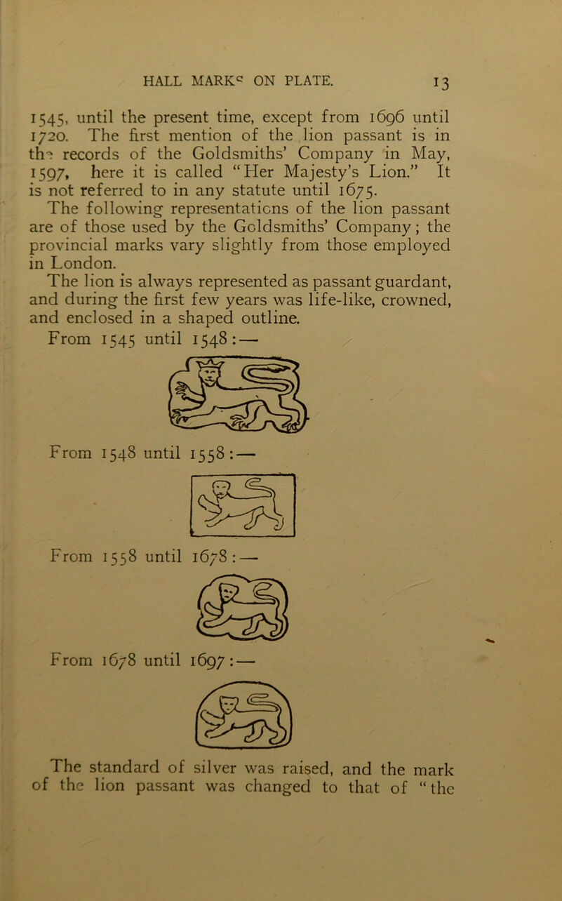 1545, until the present time, except from 1696 until 1720. The first mention of the lion passant is in the records of the Goldsmiths’ Company in May, 1597, here it is called “Her Majesty’s Lion.” It is not referred to in any statute until 1675. The following- representations of the lion passant are of those used by the Goldsmiths’ Company; the provincial marks vary slightly from those employed in London. The lion is always represented as passant guardant, and during the first few years was life-like, crowned, and enclosed in a shaped outline. From 1545 until 1548: — From 1548 until 1558: — The standard of silver was raised, and the mark of the lion passant was changed to that of “the