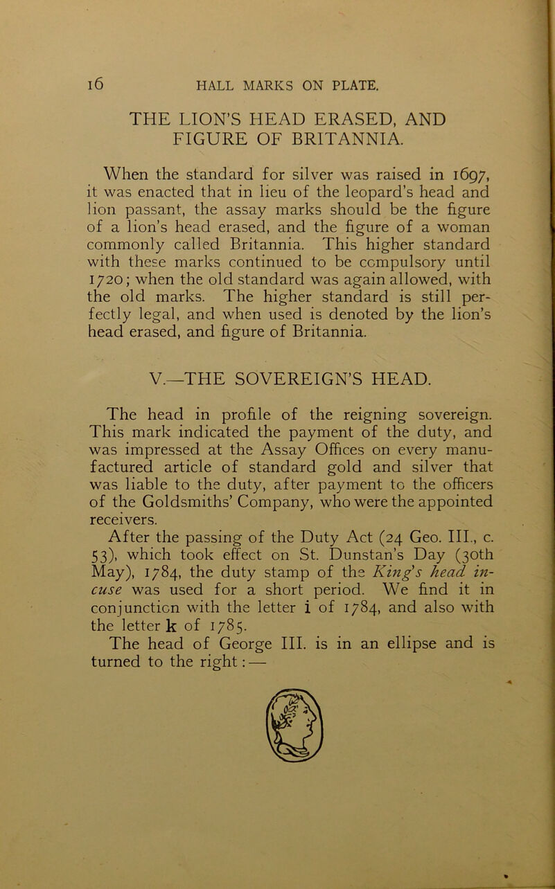 THE LION’S HEAD ERASED, AND FIGURE OF BRITANNIA. When the standard for silver was raised in 1697, it was enacted that in lieu of the leopard’s head and lion passant, the assay marks should be the figure of a lion’s head erased, and the figure of a woman commonly called Britannia. This higher standard with these marks continued to be compulsory until 1720; when the old standard was again allowed, with the old marks. The higher standard is still per- fectly legal, and when used is denoted by the lion’s head erased, and figure of Britannia. V.—THE SOVEREIGN’S HEAD. The head in profile of the reigning sovereign. This mark indicated the payment of the duty, and was impressed at the Assay Offices on every manu- factured article of standard gold and silver that was liable to the duty, after payment to the officers of the Goldsmiths’ Company, who were the appointed receivers. After the passing of the Duty Act (24 Geo. III., c. 53), which took effect on St. Dunstan’s Day (30th May), 1784, the duty stamp of the King's head in- cuse was used for a short period. We find it in conjunction with the letter i of 1784, and also with the letter k of 1785. The head of George III. is in an ellipse and is turned to the right: —