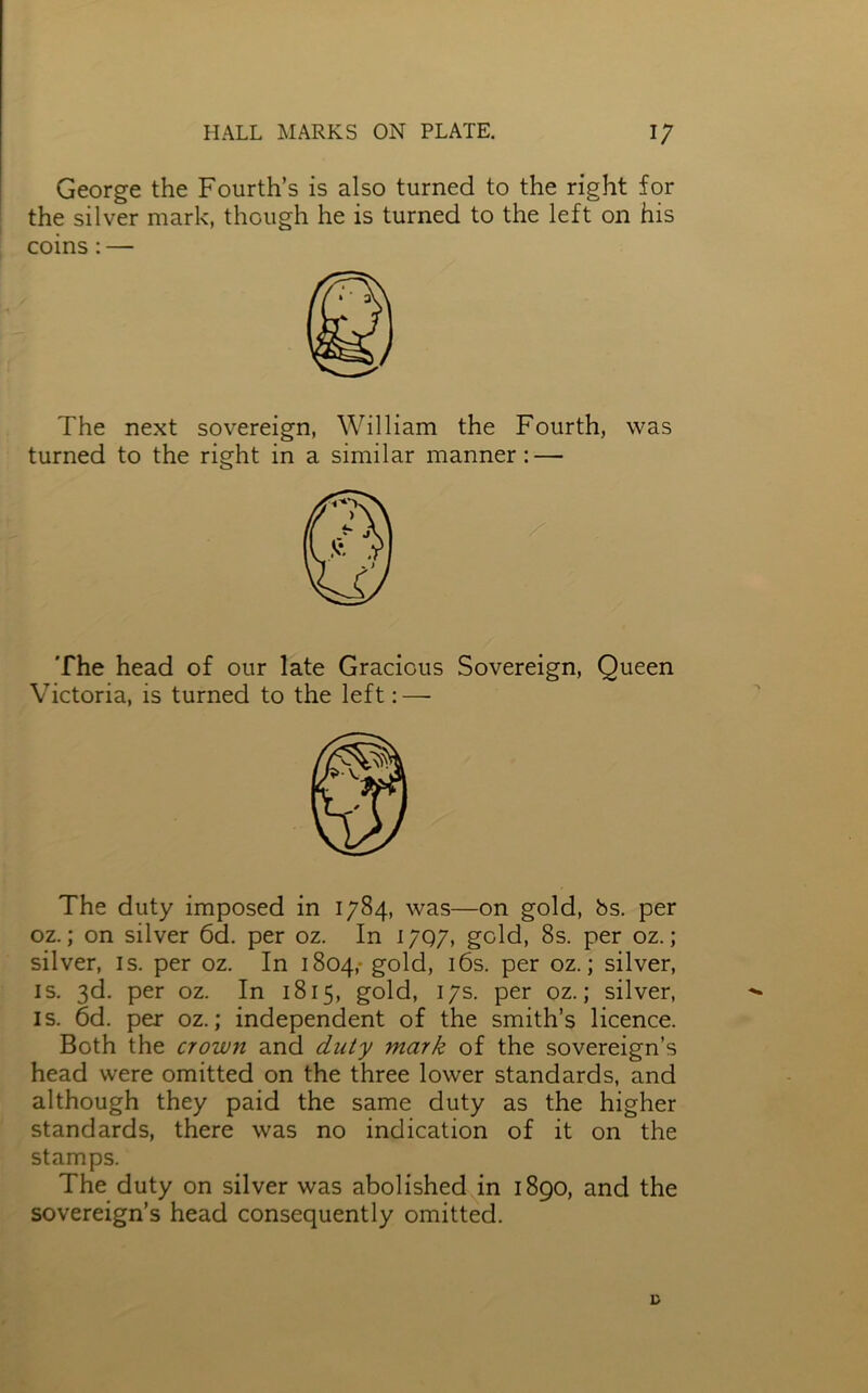 George the Fourth’s is also turned to the right for the silver mark, though he is turned to the left on his coins: — The next sovereign, William the Fourth, was turned to the right in a similar manner: — The head of our late Gracious Sovereign, Queen Victoria, is turned to the left:—- The duty imposed in 1784, was—on gold, bs. per oz.; on silver 6d. per oz. In 1797, gold, 8s. per oz.; silver, is. per oz. In 1804,- gold, 16s. per oz.; silver, is. 3d. per oz. In 1815, gold, 17s. per oz.; silver, is. 6d. per oz.; independent of the smith’s licence. Both the crown and duty mark of the sovereign’s head were omitted on the three lower standards, and although they paid the same duty as the higher standards, there was no indication of it on the stamps. The duty on silver was abolished in 1890, and the sovereign’s head consequently omitted.