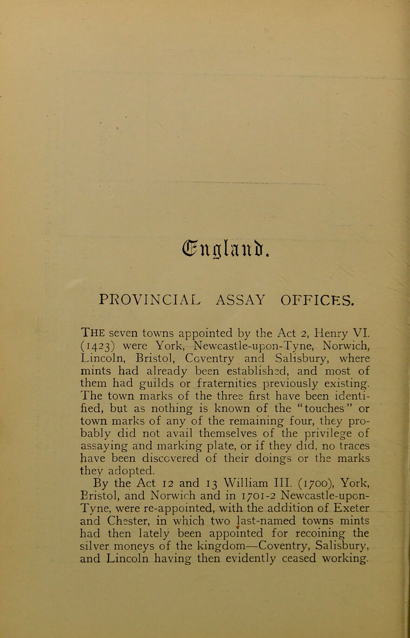 (Shtfllanb. PROVINCIAL ASSAY OFFICES. The seven towns appointed by the Act 2, Henry VI. (1423) were York, Newcastle-upon-Tyne, Norwich, Lincoln, Bristol, Coventry and Salisbury, where mints had already been established, and most of them had guilds or fraternities previously existing. The town marks of the three first have been identi- fied, but as nothing is known of the “touches” or town marks of any of the remaining four, they pro- bably did not avail themselves of the privilege of assaying and marking plate, or if they did, no traces have been discovered of their doings or the marks they adopted. By the Act 12 and 13 William III. (1700), York, Bristol, and Norwich and in 1701-2 Newcastle-upon- Tyne, were re-appointed, with the addition of Exeter and Chester, in which two last-named towns mints had then lately been appointed for recoining the silver moneys of the kingdom—Coventry, Salisbury, and Lincoln having then evidently ceased working.