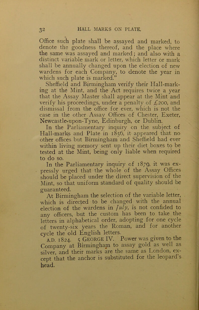 Office such plate shall be assayed and marked, to denote the goodness thereof, and the place where the same was assayed and marked; and also with a distinct variable mark or letter, which letter or mark shall be annually changed upon the election of new wardens for each Company, to denote the year in which such plate is marked.” Sheffield and Birmingham verify their Hall-mark- ing at the Mint, and the Act requires twice a year that the Assay Master shall appear at the Mint and verify his proceedings, under a penalty of £200, and dismissal from the office for ever, which is not the case in the other Assay Offices of Chester, Exeter, Newcastle-upon-Tyne, Edinburgh, or Dublin. In the Parliamentary inquiry on the subject of Hall-marks and Plate in 1856, it appeared that no other offices but Birmingham and Sheffield had ever within living memory sent up their diet boxes to be tested at the Mint, being only liable when required to do so. In the Parliamentary inquiry of 1879, it was ex- pressly urged that the whole of the Assay Offices should be placed under the direct supervision of the Mint, so that uniform standard of quality should be guaranteed. At Birmingham the selection of the variable letter, which is directed to be changed with the annual election of the wardens in July, is not confided to any officers, but the custom has been to take the letters in alphabetical order, adopting for one cycle of twenty-six years the Roman, and for another cycle the old English letters. A.D. 1824. 5 George IV. Power was given to the Company at Birmingham to assay gold as well as silver, and their marks are the same as London, ex- cept that the anchor is substituted for the leopard’s head.