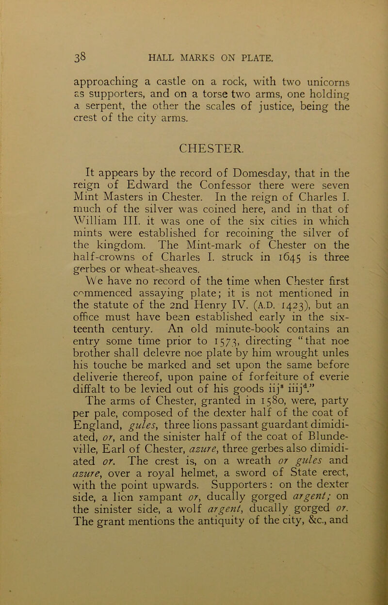 approaching a castle on a rock, with two unicorns as supporters, and on a torse two arms, one holding a serpent, the other the scales of justice, being the crest of the city arms. CHESTER. It appears by the record of Domesday, that in the reign of Edward the Confessor there were seven Mint Masters in Chester. In the reign of Charles I. much of the silver was coined here, and in that of William III. it was one of the six cities in which mints were established for recoining the silver of the kingdom. The Mint-mark of Chester on the half-crowns of Charles I. struck in 1645 is three gerbes or wheat-sheaves. We have no record of the time when Chester first commenced assaying plate; it is not mentioned in the statute of the 2nd Henry IV. (A.D. 1423), but an office must have been established early in the six- teenth century. An old minute-book contains an entry some time prior to 1573, directing “that noe brother shall delevre noe plate by him wrought unles his touche be marked and set upon the same before deliverie thereof, upon paine of forfeiture of everie diffalt to be levied out of his goods iijs iiijd.” The arms of Chester, granted in 1580, were, party per pale, composed of the dexter half of the coat of England, gules, three lions passant guardant dimidi- ated, or, and the sinister half of the coat of Blunde- ville, Earl of Chester, azure, three gerbes also dimidi- ated or. The crest is, on a wreath or gules and azure, over a royal helmet, a sword of State erect, with the point upwards. Supporters : on the dexter side, a lion rampant or, ducally gorged argent; on the sinister side, a wolf argent, ducally gorged or. The grant mentions the antiquity of the city, &c., and